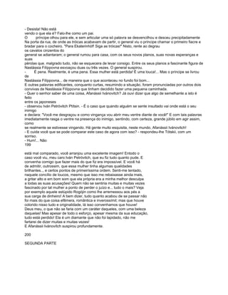 - Desista! Não está
vendo o que ela é? Falo-lhe como um pai.
O      príncipe olhou para ele, e sem articular uma só palavra se desvencilhou e desceu precipitadamente
Na porta da rua, de onde as tróicas acabavam de partir, o general viu o príncipe chamar o primeiro fiacre e
bradar para o cocheiro. "Para Ekaterinhóf! Siga as tróicas!" Nisto, rente ao degrau
os cavalos cinzentos do
general se adiantaram; o general rumou para casa, com os seus novos planos, suas novas esperanças e
suas
pérolas que. malgrado tudo, não se esquecera de levar consigo. Entre os seus planos a fascinante figura de
Nastássia Filíppovna esvoaçou duas ou três vezes. O general suspirou.
-     É pena. Realmente, é uma pena. Essa mulher está perdida! É uma louca!... Mas o príncipe se livrou
de
Nastássia Filíppovna... de maneira que o que aconteceu no fundo foi bom...
E outras palavras edificantes, conquanto curtas, resumindo a situação, foram pronunciadas por outros dois
convivas de Nastássia Filíppovna que tinham decidido fazer uma pequena caminhada.
- Quer o senhor saber de uma coisa, Afanássii Ivánovitch? Já ouvi dizer que algo de semelhante a isto é
feito
entre os japoneses
- observou Iván Petróvitch Ptítsin. - É o caso que quando alguém se sente insultado vai onde está o seu
inimigo
e declara: "Você me desgraçou e como vingança vou abrir meu ventre diante de você!" E com tais palavras
imediatamente rasga o ventre na presença do inimigo, sentindo, com certeza, grande júbilo em agir assim,
como
se realmente se estivesse vingando. Há gente muito esquisita, neste mundo, Afanássii Ivánovitch!
- E cuida você que se pode comparar este caso de agora com isso? - respondeu-lhe Tótskii, com um
sorriso.
- Hum!... Não
199

está mal comparado, você arranjou uma excelente imagem! Entodo o
caso você viu, meu caro Iván Petróvitch, que eu fiz tudo quanto pude. E
convenha comigo que fazer mais do que fiz era impossível. E você há
de admitir, outrossim, que essa mulher tinha algumas qualidades
brilhantes.., e certos pontos de primeiríssima ordem. Senti-me tentado,
naquele concílio de loucos, mesmo que isso me rebaixasse ainda mais,
a gritar alto e em bom som que ela própria era a minha melhor desculpa
a todas as suas acusações! Quem não se sentiria muitas e muitas vezes
fascinado por tal mulher a ponto de perder o juízo e... tudo o mais? Veja
por exemplo aquele estúpido Rogójin como lhe arremessou aos pés a
sua carga de dinheiro! A bem dizer, tudo quanto acabou de se passar não
foi mais do que coisa efêmera, romântica e inverossímil; mas que houve
colorido nisso tudo e originalidade, lá isso convenhamos que houve!
Deus meu, o que não se faria com um caráter daqueles, com uma beleza
daquelas! Mas apesar de todo o esforço, apesar mesma da sua educação,
tudo está perdido! Ela é um diamante que não foi lapidado, não me
fartarei de dizer muitas e muitas vezes!
E Afanássii Ivánovítch suspirou profundamente.

200

SEGUNDA PARTE
 