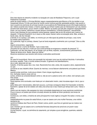 -1-


Dois dias depois do estranho incidente na recepção em casa de Nastássia Filíppovna, com o qual
finalizamos a primeira
parte da nossa história, o Príncipe Míchkin seguiu inesperadamente para Moscou a fim de receber a sua
inesperada fortuna. Foi dito que devia ter havido outros motivos para tão apressada partida; mas quanto a
isso e quanto às aventuras do príncipe durante a sua ausência de Petersburgo pouca informação podemos
dar. Esteve ausente seis meses; e mesmo aqueles que tinham razões para se interessarem por seu destino
durante todo esse tempo, pouco vieram a saber. Mesmo os boatos que até eles chegaram espaçadamente
foram, em sua maioria, estranhos e quase sempre contraditórios. A família Epantchín, naturalmente,
tomou mais interesse do que quaisquer outras pessoas, apesar dele se ter ido embora sem mesmo se
despedir. O General Epantchín viu-o duas ou três vezes; tiveram certa conversação séria. Mas, embora o
tendo visto, não fez menção
à família. E no começo, com efeito, no mínimo por um mês epois da partida do príncipe, o seu nome
foi evitado pelos Epantchín.
Só a generala, logo no começo, dissera "que se havia enganado cruelmente com o príncipe". Dois ou três
dias
depois acrescentara, vagamente,
sem mencionar o nome de Míchkin, "que a coisa mais
chocante da sua vida era o modo por que continuamente se enganava a respeito de pessoas". E,
finalmente, uns dez dias depois, ao se zangar com as filhas, explodiu, acrescentando judiciosamente:
"Basta de tantos erros. Basta, daqui por diante."
Devemos esclarecer que durante certo tempo a atmosfera sentimental

201
da casa foi insuportável. Havia uma sensação de mal-estar como que de indizível discórdia. A atmosfera
era tensa, pesada. Todo o mundo andava amuado. O general vivia atarefadíssimo,
dia e noite, absorvido em seu
trabalho. A família quase não o via, mais. Raramente fora visto, antes, tão ocupado e ativo, especialmente
no que
concernia ao seu trabalho oficial. Quanto às meninas, nunca falavam abertamente uma palavra que fosse.
Mesmo
quando juntas sozinhas, muito pouco diziam. Eram moças orgulhosas, de
brio, fechadas mesmo umas com as
outras, embora se compreendessem entre si, não só com a palavra como com o olhar, nem sempre, pois
lhes sendo
preciso falar muito.
Havia apenas uma conclusão a ser tirada por um observador neutro, caso houvesse algum: isto é, que a
julgar
pelos fatos acim mencionados, aliás bem poucos, o príncipe conseguira deixar fort impressão na família
Epantchín, apesar de só ter estado com eles uma única vez e isso mesmo por tempo bem curto. Talvez o
senti
mento que ele inspirou não passasse de mera curiosidade despertada por suas aventuras excêntricas.
Pouco a pouco os boatos que tinham circulado através da cidade se foram perdendo nas trevas da
incerteza.
Contava-se, com efeito, a história de certo principezinho muito ingênuo (ninguém lhe sabia o nome), que
entrara
inesperadamente na posse de vasta fortuna, e que se casara com uma mulher francesa, uma notória
dançarina de
cancã do Château des Fleurs de Paris. Diziam outros, porém, que fora um general que se metera nos
dinheiros e
que o homem que se casara com a conhecida francesa dançarina de cancã era um jovem russo
comerciante, de
incrível fortuna, o qual, na cerimônia do casamento, por simples e pura arrogância, queimara, estando
bêbado,
 