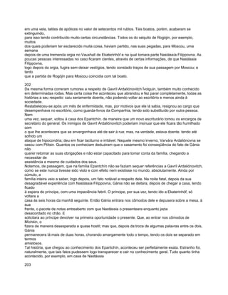 em uma vela, talões de apólices no valor de setecentos mil rublos. Tais boatos, porém, acabaram se
extinguindo,
para isso tendo contribuído muito certas circunstâncias. Todos os do séquito de Rogójin, por exemplo,
muitos
dos quais poderiam ter esclarecido muita coisa, haviam partido, nas suas pegadas, para Moscou, uma
semana
depois de uma tremenda orgia no Vauxhall de Ekaterinhóf e na qual tomara parte Nastássía Filíppovna. As
poucas pessoas interessadas no caso ficaram cientes, através de certas informações, de que Nastássia
Filíppovna,
logo depois da orgia, fugira sem deixar vestígios, tendo constado traços de sua passagem por Moscou; e
tanto
que a partida de Rogójin para Moscou coincidia com tal boato.

202
Da mesma forma correram rumores a respeito de Gavríl Ardaliónovitch Ívolguin, também muito conhecido
em determinadas rodas. Mas certa coisa lhe aconteceu que abrandou e fez parar completamente, todas as
histórias a seu respeito: caiu seriamente doente, não podendo voltar ao escritório e menos ainda à
sociedade.
Restabeleceu-se após um mês de enfermidade, mas, por motivos que ele lá sabia, resignou ao cargo que
desempenhava no escritório, como guarda-livros da Companhia, tendo sido substituído por outra pessoa.
Nem
uma vez, sequer, voltou à casa dos Epantchín. de maneira que um novo escriturário tomou os encargos de
secretário do general. Os inimigos de Gavríl Ardaliónovitch poderiam insinuar que ele ficara tão humilhado
com
o que lhe acontecera que se envergonhava até de sair à rua; mas, na verdade, estava doente. tendo até
sofrido um
ataque de hipocondria; deu em ficar taciturno e irritável. Naquele mesmo inverno, Varvára Ardaliónovna se
casou com Ptítsin. Quantos os conheciam deduziram que o casamento foi conseqüência do fato de Gánia
não
querer retomar as suas obrigações e não estar capacitado para tomar conta da família, chegando a
necessitar de
assistência e mesmo de cuidados dos seus.
Notemos, de passagem, que na família Epantchín não se faziam sequer referências a Gavríl Ardaliónovitch,
como se este nunca tivesse sido visto e com efeito nem existisse no mundo, absolutamente. Ainda por
cúmulo, a
família inteira veio a saber, logo depois, um fato notável a respeito dele. Na noite fatal, depois da sua
desagradável experiência com Nastássia Filíppovna, Gánia não se deitara, depois de chegar a casa, tendo
ficado
à espera do príncipe, com uma impaciência febril. O príncipe, por sua vez, tendo ido a Ekaterinhóf, só
voltara a
casa às seis horas da manhã seguinte. Então Gánia entrara nos cômodos dele e depusera sobre a mesa, à
sua
frente, o pacote de notas entreaberto com que Nastássia o presenteara enquanto jazia
desacordado no chão. E
solicitara ao príncipe devolver na primeira oportunidade o presente. Que, ao entrar nos cômodos de
Míchkin, o
fizera de maneira desesperada e quase hostil; mas que, depois da troca de algumas palavras entre os dois,
Gánia
permanecera lá mais de duas horas, chorando amargamente todo o tempo, tendo os dois se separado em
termos
amistosos.
Tal história, que chegou ao conhecimento dos Epantchín, aconteceu ser perfeitamente exata. Estranho foi,
naturalmente, que tais fatos pudessem logo transparecer e cair no conhecimento geral. Tudo quanto tinha
acontecido, por exemplo, em casa de Nastássia

203
 