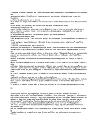 Filíppovna, se tornou conhecido dos Epantchín quase que no dia imediato e de maneira minuciosa. Quanto
aos
fatos relativos a Gavríl Ardaliónovitch, poder-se-ia supor que tivessem sido levados até à casa dos
Epantchín
por Varvára Ardaliónovna, que se tornara
muito amiga das moças, embora talvez não falasse nada do irmão. Pelo menos não devia. Ela também era
uma
mulher altiva, à sua maneira, e era esquisito que buscasse intimidade com quem
tinha despedido seu irmão. Já
era conhecida, desde muito antes, das meninas Epantchín. mas as vinha ver raramente. Mesmo agora
mal se mostrava na sala de visitas e entrava, ou melhor, deslizava pela escada dos fundos. Lizavéta
Prokófievna nunca
se incomodara con ela outrora e muito menos agora. o que não a impedia de
demonstrar grande respeito pela
mãe, Nina Aleksándrovna. Ficara espantada, amuara e considerava a intimidade das filhas com Vária como
uma
veneta qualquer e caprichos de quem "não sabia de que maneira contrariar a própria mãe". Mas Vária
continuara
a visitá-las, tanto antes como depois de casada,
No entanto, um mês depois da partida do príncipe, a Sra, Epantchiná recebeu uma carta da velha Princesa
Bielokónskaia. que tinha ido passar quinze dias com a filha mais velha casada; e essa carta lhe produziu
um
efeito marcante, nada, porém, tendo referido às filhas e nem a Iván Fiódorovitch, ficando por vários indícios
provado que a sua extrema excitação provinha disso. Deu em falar de modo algo estranho às filhas e
sempre a
respeito de assuntos extraordinários; evidentemente estava ansiosa por abrir seu coração, a custo se
contendo.
No dia em que recebera a carta se mostrara de uma bondade incomum para com todos; chegara mesmo a
beijar
Adelaída e Agláia; confessara até que estava em falta com elas; escusado dizer que as moças ficaram sem
entender. Mostrou-se mesmo indulgente com Iván Fiódorovitch, com o qual durante um longo mês estivera
"atravessada". Claro que já no dia seguinte se arrependeu da própria sentimentalidade, arranjando motivos
para
se indispor com todos, antes do jantar, só clareando o horizonte lá pela noitinha. Durou toda uma semana
esse
esplêndido bom humor, caso que não se dava havia muito tempo.
Uma semana mais tarde chegou outra carta da Princesa Bielokónskaia; e então a Sra. Epantchiná resolveu
falar. Anunciou. com toda a solenidade, que a "velha Bielokónskaia (nunca chamava de outro modo a
princesa
na ausência da mesma, quando a ela se referia) lhe mandara reconfortantes novas a propósito daquele...

204


"extravagante indivíduo, aquele príncipe, sabem qual, pois não?" A velha dama lhe descobrira as
pegadas em Moscou, infor mara-se a respeito e descobrira coisas bem boas. O príncipe fora afinal ter com
ela, causara-lhe excelente impressão, conforme ficara evidente só com o fato de ela o ter convidado a ir vê-
la todos os dias, entre uma e duas horas. Ele não lhe deu trégua desde esse dia; e ela ainda não se
aborreceu dele", concluiu a Sra. Epantchiná acrescentando mais que, por interferência da "velha", o
príncipe fora recebido em casa de duas ou três boas famílias. "Ainda bem que ele não se plantou
 em casa e não se manteve tão arisco como um palerma." As moças a quem tudo isso foi comunicado
perceberam logo
que sua mãe estava escondendo muita coisa da tal carta. Muita coisa que, decerto vieram a saber através
de
Varvára Ardaliónovna, provavelmente a par de tudo por Ptítsin, que sabia quanto se passava com o
Príncipe
 