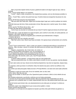 -     Bem, já que devo esperar ainda um pouco, gostaria de saber se há algum lugar por aqui, onde eu
pudesse
fumar. Trouxe comigo tabaco e um cachimbo.
-     Fumar? - disse o criado, encarando-o com desdenhosa surpresa, como se não devesse acreditar no
que
ouvira. - Fumar? Não, o senhor não pode fumar aqui. O senhor devia-se envergonhar de pensar em uma
coisa
dessas. Eh! Eh! Que pergunta mais disparatada!
-     Não quis dizer aqui nesta sala. Julguei que houvesse algum lugar que o senhor pudesse me mostrar,
pois
há já três horas que não fumo. Estou acostumado a fumar. Mas seja como o senhor quiser. Há um ditado,
sabe o
senhor, que diz: "Em Roma não se deve.., etc."
O criado não pôde deixar de tartamudear:
-     Como é que vou anunciar um camarada da sua marca? O senhor (agora já ciciava) em primeiro lugar
não
devia estar aqui, o lugar de esperar é na sala de espera, pois o senhor é uma visita, em outras palavras, um
hóspede, e vão ralhar comigo por causa disto.
- Depois acrescentou, olhando de esguelha para o embrulho que evidentemente o intrigava:
- O senhor não tem a
intenção de ficar aqui com a família, pois não?!
-     Não! Nem penso nisso. Mesmo que fosse convidado. Vim apenas travar conhecimento com a família.
Eé
tudo!
28
- Como? Travar conhecimento? - disse o criado com espantu e redobrada desconfiança e escandindo as
palavras. - Mas, ora essa, o senhor no começo não disse que já os conhecia, que vinha tratar de um
negócio?
-     Negócio, propriamente, não. A bem dizer, sim, tenho um
negócio, mas se prefere outra palavra, ei-la: vim aconselhar-me. E
vim, principalmente, porque, sendo eu próprio Príncipe Míchkin, e
sendo a Senhora Epantchiná uma princesa Míchkin por sua vez, a
última delas aliás, não havendo, assim, pois, mais Príncipes Míchkin.
exceto eu e ela...
-     O senhor então é parente? - O lacaio ficava cada vez mais apalermado.
-     Não sou propriamente isso. Ou melhor, para clarear um ponto, de vez, sou parente, mas tão afastado
que
nem tem valor contar com isso. Escrevi de lá à Senhora Epantchíná; mas não me respondeu. Apesar disso,
no
meu regresso, achei que devia vir conhecê-la. Estou lhe dizendo isso para o senhor se certificar a meu
respeito,
pois verifico que está preocupado. Basta anunciar o Príncipe Míchkin; e só este nome será razão suficiente
para
entenderem o motivo de minha visita. Se eu for recebido, bem; se não, tanto
melhor, talvez. Mas não creio que
deixem de me receber. É natural que a Sra. Epantchiná queira conhecer o último e único rebento da sua
família.
Ela considera sobremodo a sua família, conforme ouvi em fontes autorizadas.
A conversa do príncipe parecia bastante simples. Mas era justamente essa simplicidade que não se
coadunava com o presente caso; e o criado, experimentado como era, não poderia senão sentir qüe o que
era
viável de homem para homem não o era absolutamente de uma visita para um serviçal. E, embora os
criados,
geralmente, sejam mais inteligentes do que os seus amos supõem, o nosso
homem concluiu que havia duas
explicações: ou o príncipe era uma espécie de impostor que tinha vindo pedir dinheiro ao general, ou
 