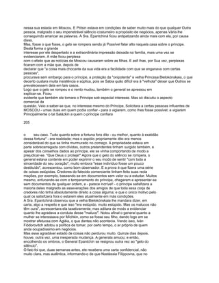 nessa sua estada em Moscou. E Ptítsin estava em condições de saber muito mais do que qualquer Outra
pessoa, malgrado o seu impenetrável silêncio costumeiro a propósito de negócios, apenas Vária lhe
conseguindo arrancar as palavras. A Sra. Epantchiná ficou antipatizando ainda mais com ela, por causa
disso.
Mas, fosse o que fosse, o gelo se rompera sendo já Possível falar alto naquela casa sobre o príncipe.
Desta forma o grande
interesse por ele despertado e a extraordinária impressão deixada na família, mais uma vez se
evidenciaram. A mãe ficou perplexa
com o efeito que as notícias de Moscou causaram sobre as filhas. E asfi lhas, por Sua vez, perplexas
ficaram com a mãe que, depois de
declarar que "a coisa mais chocante da sua vida era a facilidade com que se enganava com certas
pessoas",
procurava sem embargo para o príncipe, a proteção da "onipotente" e velha Princesa Bielokónskaia, o que
decerto custara muita insistência e súplica, pois se Sabia quão difícil era à "velhota" deixar que Outros se
prevalecessem dela em tais casos.
Logo que o gelo se rompeu e o vento mudou, também o general se apressou em
explicar-se. Ficou
evidente que também ele tomara o Príncipe sob especial interesse. Mas só discutiu o aspecto
comercial da
questão, Veio a saber-se que, no interesse mesmo do Príncipe, Solicitara a certas pessoas influentes de
MOSCOU - umas duas em quem podia confiar - para o vigiarem, como lhes fosse possível; e vigiarem
Principalmente o tal Salázkin a quem o príncipe confiara

205


o      seu caso. Tudo quanto sobre a fortuna fora dito - ou melhor, quanto à exatidão
dessa fortuna" - era realidade; mas o espólio propriamente dito era menos
considerável do que se tinha murmurado no começo. A propriedade estava em
parte sobrecarregada com dívidas, outros pretendentes tinham surgido também, e
apesar dos conselhos dados ao príncipe, ele se vinha comportando de modo a
prejudicar-se. "Que Deus o proteja!" Agora que o gelo do silêncio se rompera, o
general estava contente em poder exprimir o seu modo de sentir "com toda a
sinceridade do seu coração", muito embora "esse indivíduo fosse um pouco
destituído", acrescentou. como bom observador. E a prova é que fizera uma série
de coisas estúpidas. Credores do falecido comerciante tinham feito suas recla
mações, por exemplo, baseando-se em documentos sem valor ou a estudar. Muitos
mesmo, enfunando-se com o temperamento do príncipe, chegaram a apresentar-se
sem documentos de qualquer ordem, e - parece incrível! - o príncipe satisfizera a
maioria deles malgrado as asseverações dos amigos de que toda essa corja de
credores não tinha absolutamente direito a coisa alguma; e que o único motivo pelo
qual os satisfizera fora o estarem eles atualmente em más condições.
A Sra. Epantchiná observou que a velha Bielokónskaia lhe mandara dizer, em
carta, algo a respeito e que isso "era estúpido. muito estúpido. Mas os malucos não
têm cura", acrescentara ela taxativamente; mas aditara de modo a evidenciar
quanto lhe agradava a conduta desse "maluco". Notou afinal o general quanto a
mulher se interessava por Míchkin, como se fosse seu filho, dando logo em se
mostrar afetuosa com Agláia, o que dantes não acontecia. Vendo isso, Iván
Fiódorovitch adotou a política de tomar, por certo tempo, o ar próprio de quem
anda ocupadíssimo em negócios.
Mas esse agradável estado de coisas não perdurou muito. Quinze dias depois,
houve, outra vez, uma inesperada mudança. A generala amuou; e então,
encolhendo os ombros, o General Epantchín se resignou outra vez ao "gelo do
silêncio".
O fato foi que, duas semanas antes, ele recebera uma carta confidencial, não
muito clara, mas autêntica, informando-o de que Nastássia Filíppovna, que no
 