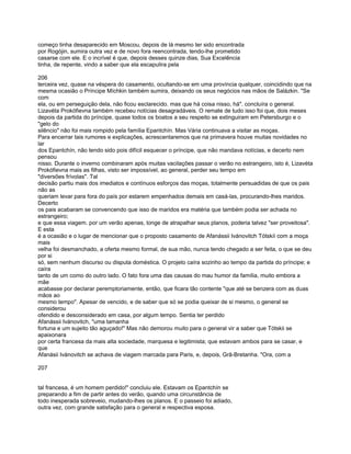 começo tinha desaparecido em Moscou, depois de lá mesmo ter sido encontrada
por Rogójin, sumira outra vez e de novo fora reencontrada, tendo-lhe prometido
casarse com ele. E o incrível é que, depois desses quinze dias, Sua Excelência
tinha, de repente, vindo a saber que ela escapulira pela

206
terceira vez, quase na véspera do casamento, ocultando-se em uma província qualquer, coincidindo que na
mesma ocasião o Príncipe Míchkin também sumira, deixando os seus negócios nas mãos de Salázkin. "Se
com
ela, ou em perseguição dela, não ficou esclarecido. mas que há coisa nisso, há". concluíra o general.
Lizavéta Prokófievna também recebeu notícias desagradáveis. O remate de tudo isso foi que, dois meses
depois da partida do príncipe, quase todos os boatos a seu respeito se extinguiram em Petersburgo e o
"gelo do
silêncio" não foi mais rompido pela família Epantchín. Mas Vária continuava a visitar as moças.
Para encerrar tais rumores e explicações, acrescentaremos que na primavera houve muitas novidades no
lar
dos Epantchín, não tendo sido pois difícil esquecer o príncipe, que não mandava notícias, e decerto nem
pensou
nisso. Durante o inverno combinaram após muitas vacilações passar o verão no estrangeiro, isto é, Lizavéta
Prokófievna mais as filhas, visto ser impossível, ao general, perder seu tempo em
"diversões frívolas". Tal
decisão partiu mais dos imediatos e contínuos esforços das moças, totalmente persuadidas de que os pais
não as
queriam levar para fora do país por estarem empenhados demais em casá-las, procurando-lhes maridos.
Decerto
os pais acabaram se convencendo que isso de maridos era matéria que também podia ser achada no
estrangeiro;
e que essa viagem. por um verão apenas, longe de atrapalhar seus planos, poderia talvez "ser proveitosa".
E esta
é a ocasião e o lugar de mencionar que o proposto casamento de Afanássii Ivánovitch Tótskíi com a moça
mais
velha foi desmanchado, a oferta mesmo formal, de sua mão, nunca tendo chegado a ser feita, o que se deu
por si
só, sem nenhum discurso ou disputa doméstica. O projeto caíra sozinho ao tempo da partida do príncipe; e
caíra
tanto de um como do outro lado. O fato fora uma das causas do mau humor da família, muito embora a
mãe
acabasse por declarar peremptoriamente, então, que ficara tão contente "que até se benzera com as duas
mãos ao
mesmo tempo". Apesar de vencido, e de saber que só se podia queixar de si mesmo, o general se
considerou
ofendido e desconsiderado em casa, por algum tempo. Sentia ter perdido
Afanássii Ivánovitch, "uma tamanha
fortuna e um sujeito tão aguçado!" Mas não demorou muito para o general vir a saber que Tótskii se
apaixonara
por certa francesa da mais alta sociedade, marquesa e legitimista; que estavam ambos para se casar, e
que
Afanásii Ivánovitch se achava de viagem marcada para Paris, e, depois, Grã-Bretanha. "Ora, com a

207


tal francesa, é um homem perdido!" concluiu ele. Estavam os Epantchín se
preparando a fim de partir antes do verão, quando uma circunstância de
todo inesperada sobreveio, mudando-lhes os planos. E o passeio foi adiado,
outra vez, com grande satisfação para o general e respectiva esposa.
 