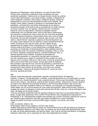 Apareceu em Petersburgo. vindo de Moscou, um certo Príncipe Chtch...
homem muito conhecido; e justamente muito considerado por suas
excelentes qualidades. Tratava-se de um desses homens modernos, pode-se
mesmo dizer reformadores, e que sendo honesto, modesto, e desejando de
modo inteligente e acertado o bem público, trabalhava deveras. sempre se
distinguindo por uma rara e feliz faculdade de saber como trabalhar. Sem
cortejar o favor público, evitando a amargura e a verbosidade das lutas
partidárias, o príncipe tinha uma lúcida compreensão da sua época e
respectiva evolução, muito embora não se considerando um chefe. Estivera
no serviço imperial. Fora, em seguida, membro ativo de um Zémstvo.
Filiara-se, como correspondente, a diversas sociedades culturais.
Colaborando com um afamado perito, tinha reunido fatos e observações
que o levaram a melhorar em muito o plano de uma nova linha de estrada
de ferro de grande importância. Andava pelos trinta e cinco anos de idade.
Era homem "da mais alta sociedade" e possuía, além de tudo, uma "boa,
sólida e notória fortuna", segundo as palavras do General Epantchín que,
por acaso, tivera negócios com ele relativos a certos empreendimentos de
monta. Conhecera-o em casa do conde, que era o diretor do seu
departamento de trabalho oficial. Interessava-se o Príncipe Chtch... pelos
homens práticos da Rússia, e nunca desdenhara a sociedade deles. E
aconteceu ser introduzido na família Epantchín, tendo Adelaída Ivánovna,
a segunda das irmãs, lhe causado considerável impressão. Pediu-a, no fim
do inverno. Adelaída o apreciava deveras; Lizavéta Prokófievna, idem. O
General Epantchín ficou radiante. O passeio ao estrangeiro foi
naturalmente transferido, e o casamento marcado para a primavera.
Isso não impediria que a viagem se realizasse lá pelos meados do verão,
apenas como uma breve visita de um mês ou dois, a título de consolo para a
mãe e para as duas filhas que ficavam; consolo pela perda de Adelaída.
Mas aconteceu logo algo de novo. Nos fins da primavera (o casamento de
Adelaída fora adiado para o meio do verão), o Príncipe Chtch... apresentou
aos Epantchín certo membro de sua família, muito íntimo seu, embora
parente afastado. Tratava-se de Evguénii Pávlovitch R., jovem de vinte e
oito anos, ajudante-de-campo

208
imperial, muito bem-parecido e pertencente a grande e importante família. Era talentoso,
brilhante, "moderno", "de alta educação" e, também, quase fabulosamente rico. Principalmente com este
último ponto era o General Epantchín muito cuidadoso sempre. Tomou suas informações. "Parece que a
coisa é certa, embora. naturalmente, a gente se deva sempre certificar". Esse jovem e futuroso ajudante-
de-ordens viera altamente recomendado de Moscou, pela Princesa Bielokónskaia. Mas corria a seu
respeito um rumor algo inquietador: falava-se em liaisons, em conquistas, em corações esmagados.
Vendo Agláia, deu em se tornar assíduo em suas visitas aos Epantchín. Nada ainda fora dito, nenhuma
suspeita. por menor, se esboçara, e já aos pais pareceu ficar de lado, outra vez, a ida ao estrangeiro, pelo
verão. Só Agláia era de opinião diversa.
Tudo isso aconteceu justamente antes da segunda entrada do nosso herói na cena desta história. A esse
tempo, a julgar pelas aparências, tinha o pobre Príncipe Míchkin sido completamente esquecido em
Petersburgo. E se, inopinadamente surgisse entre aqueles que o tinham conhecido, pareceria ter caído do
céu. Devemos aqui acrescentar outro fato, para assim completarmos a nossa introdução.
Depois da partida do príncipe, continuara Kólia Ívolguin a passar o seu tempo como antes
- quer
dizer, ia à escola, visitava o seu
amigo Ippolít, tratava do pai, ajudava a irmã em casa, levava
recados. Mas todos os pensionistas se tinham ido. Ferdichtchénko fora-se três dias depois da noitada em
casa de Nastássia Filíppovna, sem deixar traço, de maneira que não se sabia dele absolutamente. Dizia-
se, aliás, em fontes desautorizadas, que dera em beber. Com a ida do príncipe para Moscou os hóspedes
acabaram. Mais tarde. com o casamento de Vária, Nina Aleksándrovna e Gánia
 