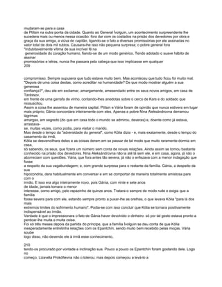 mudaram-se para a casa
de Ptítsin na outra ponta da cidade. Quanto ao General Ívolguin, um acontecimento surpreendente lhe
sucedera mais ou menos nessa ocasião: fora dar com os costados na prisão dos devedores por obra e
graça da sua amiga, a viúva do capitão, ligando-se o fato a diversas promissórias por ele assinadas no
valor total de dois mil rublos. Causara-lhe isso não pequena surpresa; o pobre general fora
"indubitavelmente vítima de sua incrível fé na
 generosidade do coração humano, fiando-se de um modo genérico. Tendo adotado o suave hábito de
assinar
promissórias e letras, nunca lhe passara pela cabeça que isso implicasse em qualquer
209


compromisso. Sempre supusera que tudo estava muito bem. Mas aconteceu que tudo ficou foi muito mal.
"Depois de uma coisa destas, como acreditar na humanidade? De que modo mostrar alguém a sua
generosa
confiança?", deu ele em exclamar, amargamente, amesendado entre os seus novos amigos, em casa de
Tarássov,
em frente de uma garrafa de vinho, contando-lhes anedotas sobre o cerco de Kars e do soldado que
ressuscitou.
Assim a coisa lhe assentou de maneira capital. Ptítsin e Vária foram de opinião que nunca estivera em lugar
mais próprio; Gánia concordara inteiramente com eles. Apenas a pobre Nina Aleksándrovna derramou
lágrimas
amargas, em segredo (do que em casa todo o mundo se admirou, deveras) e, doente como já estava,
arrastava-
se, muitas vezes, como podia, para visitar o marido.
Mas desde o tempo da "adversidade do general", como Kólia dizia - e, mais exatamente, desde o tempo do
casamento da irmã,
Kólia se desvencilhara deles e as coisas deram em se passar de tal modo que muito raramente dormia em
casa,
só sabendo, os seus, que fizera um número sem conta de novas relações. Ainda assim se tornou bastante
conhecido na prisão dos devedores. Nina Aleksándrovna não ia até lá sem ele, e em casa, agora, já não o
aborreciam com questões. Vária, que fora antes tão severa, já não o enfezava com a menor indagação que
fosse
a respeito da sua vagabundagem; e, com grande surpresa para o restante da família. Gánia, a despeito da
sua
hipocondria, dera habitualmente em conversar e em se comportar de maneira totalmente amistosa para
com o
irmão. E isso era algo inteiramente novo, pois Gánia, com vinte e sete anos
de idade, jamais tomara o menor
interesse, como amigo, pelo rapazinho de quinze anos. Tratara-o sempre de modo rude e exigia que a
família
fosse severa para com ele, estando sempre pronto a puxar-lhe as orelhas, o que levava Kólia "para lá dos
mais
extremos limites do sofrimento humano". Podia-se com isso concluir que Kólia se tornara positivamente
indispensável ao irmão.
Verdade é que o impressionara o fato de Gánia haver devolvido o dinheiro: só por tal gesto estava pronto a
perdoar-lhe muita e muita coisa.
Foi só três meses depois da partida do príncipe, que a família Ívolguin se deu conta de que Kólia
inesperadamente entretinha relações com os Epantchín, sendo muito bem recebido pelas moças. Vária
soube
logo disso, não devendo ele à irmã esse conhecimento,

210
tendo-os procurado por vontade e inclinação sua. Pouco a pouco os Epantchín foram gostando dele. Logo
no
começo. Lizavéta Prokófievna não o tolerou; mas depois começou a levá-lo a
 