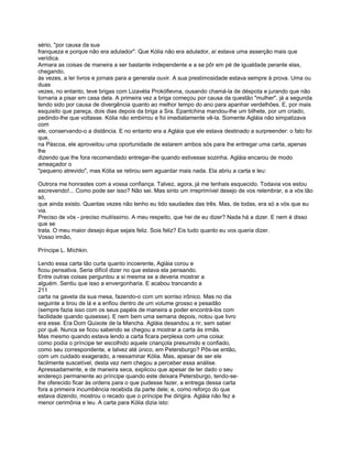sério, "por causa da sua
franqueza e porque não era adulador". Que Kólia não era adulador, aí estava uma asserção mais que
verídica.
Armara as coisas de maneira a ser bastante independente e a se pôr em pé de igualdade perante elas,
chegando,
às vezes, a ler livros e jornais para a generala ouvir. A sua prestimosidade estava sempre à prova. Uma ou
duas
vezes, no entanto, teve brigas com Lizavéta Prokófievna, ousando chamá-la de déspota e jurando que não
tornaria a pisar em casa dela. A primeira vez a briga começou por causa da questão "mulher", já a segunda
tendo sido por causa de divergência quanto ao melhor tempo do ano para apanhar verdelhões. E, por mais
esquisito que pareça, dois dias depois da briga a Sra. Epantchina mandou-lhe um bilhete, por um criado,
pedindo-lhe que voltasse. Kólia não embirrou e foi imediatamente vê-la. Somente Agláia não simpatizava
com
ele, conservando-o a distância. E no entanto era a Agláia que ele estava destinado a surpreender: o fato foi
que,
na Páscoa, ele aproveitou uma oportunidade de estarem ambos sós para lhe entregar uma carta, apenas
lhe
dizendo que lhe fora recomendado entregar-lhe quando estivesse sozinha. Agláia encarou de modo
ameaçador o
"pequeno atrevido", mas Kólia se retirou sem aguardar mais nada. Ela abriu a carta e leu:

Outrora me honrastes com a vossa confiança. Talvez, agora, já me tenhais esquecido. Todavia vos estou
escrevendo!... Como pode ser isso? Não sei. Mas sinto um irreprimível desejo de vos relembrar, e a vós tão
só,
que ainda existo. Quantas vezes não tenho eu tido saudades das três. Mas, de todas, era só a vós que eu
via.
Preciso de vós - preciso muitíssimo. A meu respeito, que hei de eu dizer? Nada há a dizer. E nem é disso
que se
trata. O meu maior desejo éque sejais feliz. Sois feliz? Eis tudo quanto eu vos queria dizer.
Vosso irmão,

Príncipe L. Míchkin.

Lendo essa carta tão curta quanto incoerente, Agláia corou e
ficou pensativa. Seria difícil dizer no que estava ela pensando.
Entre outras coisas perguntou a si mesma se a deveria mostrar a
alguém. Sentiu que isso a envergonharia. E acabou trancando a
211
carta na gaveta da sua mesa, fazendo-o com um sorriso irônico. Mas no dia
seguinte a tirou de lá e a enfiou dentro de um volume grosso e pesadão
(sempre fazia isso com os seus papéis de maneira a poder encontrá-los com
facilidade quando quisesse). E nem bem uma semana depois, notou que livro
era esse. Era Dom Quixote de la Mancha. Agláia desandou a rir, sem saber
por quê. Nunca se ficou sabendo se chegou a mostrar a carta às irmãs.
Mas mesmo quando estava lendo a carta ficara perplexa com uma coisa:
como podia o príncipe ter escolhido aquele criançola presumido e confiado,
como seu correspondente, e talvez até único, em Petersburgo? Pôs-se então,
com um cuidado exagerado, a reexaminar Kólia. Mas, apesar de ser ele
facilmente suscetível, desta vez nem chegou a perceber essa análise.
Apressadamente, e de maneira seca, explicou que apesar de ter dado o seu
endereço permanente ao príncipe quando este deixara Petersburgo, tendo-se-
lhe oferecido ficar às ordens para o que pudesse fazer, a entrega dessa carta
fora a primeira incumbência recebida da parte dele; e, como reforço do que
estava dizendo, mostrou o recado que o príncipe lhe dirigira. Agláia não fez a
menor cerimônia e leu. A carta para Kólia dizia isto:
 