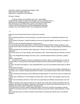 Caro Kólia, queira ter a bondade de entregar a carta
selada aqui junta a Agláia Ivánovna!
Espero que V. esteja bem. Seu dedicado,

Príncipe L. Míchkin

-     É ridículo confiar em um fedelho como você! - disse Agláia
arrogantemente a Kólia, tornando a lhe entregar a carta que acabara de ler; e
passou por ele, desdenhosamente, indo embora para os seus aposentos.
Isso ultrapassava o que Kólia podia suportar, pois chegara a pedir
a Gánia, sem lhe dizer para que, que lhe emprestasse (e para essa
ocasião) o seu novo cachecol verde. Ficou amargamente ofendido.


-2-

Estava-se nos primeiros dias de junho e havia já uma semana
212
que em Petersburgo fazia um tempo lindíssimo, coisa não muito comum. Os Epantchín possuíam uma
luxuosa
vila de verão em Pávlovsk. Lizavéta Prokófievna tornou-se de repente agitada, sem parar um momento, e
depois
de uns dois dias de lufa-lufa transferiram-se todos para lá.
E eis que, dois ou três dias depois disso, o Príncipe Liév Nikoláievitch Míchkin chegou de Moscou, pelo
trem da manhã. Não se encontrou com nenhum conhecido, na estação, mas pouco depois de desembarcar
teve a
súbita impressão de que estranhos olhos fulgurantes o olhavam por entre as pessoas que enchiam a
plataforma.
Procurando vê-los, com maior atenção, não os descobriu mais. Talvez tivesse sido pura fantasia, mas isso
lhe
deixou uma desagradável sensação. De mais a mais, o príncipe estava tristonho e pensativo, qualquer
coisa,
decerto, o aborrecendo.
O       fiacre tomou a direção do hotel nas imediações da Litéinaia. Não era, absolutamente, um hotel de
primeira ordem; o príncipe tomou duas pequenas peças escuras e pessimamente mobiliadas, Lavou-se,
mudou
de roupa, não pediu coisa alguma, e saiu apressadamente, como se não quisesse perder tempo ou deixar
de en-
contrar quem procurava.
Se alguém que o tivesse conhecido seis meses antes, ao tempo da sua primeira chegada a Petersburgo, o
visse agora, bem o poderia imaginar grandemente mudado, a sua aparência sendo muito melhor. Mas isso
seria
verídico somente até certo ponto, pois tal diferença consistia apenas no modo de se vestir. As roupas eram
novas
e tinham sido cortadas por um bom alfaiate moscovita. Mas, mesmo nelas, havia qualquer coisa que não
estava
direito: eram demasiado conforme a moda (como as roupas feitas por alfaiates conscienciosos, mas não
muito
hábeis); e ainda por cima quem as usava era um homem que, a bem dizer, jamais se importara com sua
aparência. De maneira que alguém, propenso a achar graça nas coisas, teria encontrado de que se rir na
aparência do príncipe. O povo rirá sempre, seja do que for.
O príncipe tomou um fiacre e mandou seguir para Péski. Fácil lhe foi encontrar uma pequena casa de
madeira em uma das ruas de lá. E com surpresa verificou que era bem bonita, embora pequena, e limpa,
muito
bem conservada, tendo na frente um jardim cheio de flores. As janelas que davam para a rua estavam
abertas e
 