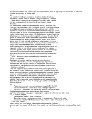 através delas vinha o som contínuo de uma voz estridente, como de alguém que, ou lesse alto, ou estivesse
fazendo um discurso. As vezes, essa
213
voz era interrompida por um coro de cristalinas risadas. O príncipe
atravessou o jardim, subiu os degraus e perguntou pelo Sr. Liébediev
- Está lá dentro - respondeu a cozinheira ao abrir-lhe a porta. com as
mangas arregaçadas até os cotovelos. E apontou para a sala
de visitas.
Era um aposento forrado de papel azul bem escuro e mobiliado com
certo capricho e elegância - isto é, contendo um sofá, uma mesa redonda,
um relógio de bronze dentro de uma redoma de vidro, um estreito
espelho de parede, e um pequeno candelabro de forma antiga que pendia,
por uma cadeia de bronze, do teto adornado Bem no meio da sala, com as
costas viradas para a porta, estava o Sr. Liébediev em pessoa. Vestia-lhe
o busto apenas um colete, pois tirara o paletó por causa do calor. Dando
golpes no próprio peito. estava a declamar tragicamente a respeito de
qualquer assunto. Os seus ouvintes consistiam em um rapaz de uns
quinze anos, de rosto animado e inteligente, segurando um livro; uma
mocinha de uns vinte anos, vestida de luto, que ninava uma criança nos
braços; uma meninota de treze anos, também de luto, que ria
escancaradamente; e uma figura exótica, escarrapachada no sofá, um
rapaz até bonito. de uns vinte anos, moreno, de cabeleira espessa e
comprida, grandes olhos negros, com um começo de barba e de buço.
Pelos modos, era quem interrompia Liébediev, freqüentemente,
argumentando com ele; e era isso que provocava as gargalhadas dos
outros.
- Lukián Timoféitch! Lukián Timoféitch! Estou chamando. Olhe
pra cá. Ora, dane-se!
E agitando os braços a cozinheira se foi, vermelha de raiva.
Liébediev voltou e olhou; vendo o príncipe ficou por algum tempo
embasbacado. Em seguida avançou na direção dele, com um sorriso
congratulatório; mas antes de chegar parou outra vez, murmurando:
- Ilustríssimo príncipe!
Mas, sem propósito algum, como se não tivesse podido aproximar-se,
deu uma volta e, sem mais aquela, investiu contra a rapariga de luto que
estava com o nenê ao colo, a ponto desta se espantar, recuando. Deixou-
a, porém, imediatamente, embarafustou na direção da mais nova, que
estava de pé no portal do quarto próximo, ainda com ar de riso no
semblante alegre. Ela se aturdiu com a exclamação e se trancou na
cozinha. Para lhe aumentar o pavor Liébediev se pôs a sapatear atrás
dela. Nisto, dando com os olhos do príncipe, que o olhava embaraçado,
resolveu explicar:
214
-      Para impor, nem mais nem menos do que... respeito Eh! Eh! Eh!
-      Mas não há nenhuma necessidade disso - começou o príncipe.
-      Um minuto.., um minuto.., um minuto, em um abrir e fechar de olhos!
E Liébedíev apressadamente sumiu da sala. Surpreendido
o príncipe olhou para a moça, para o rapaz e para o sujeito do sofá, estavam todos rindo.
Riu-se Míchkin, também.
-      Ele foi vestir o casaco - disse o rapazinho.
-      Que coisa horrível! - começou o príncipe. - E eu esperava... Diga-me, ele está...
-      Se ele está bêbado? Não foi o que o senhor pensou? - gritou uma voz lá do sofá.
- Quase nada. Três ou
quatro cálices; uns cinco. talvez; mas que tem isso demais? É o comum.
Virou-se o príncipe para o sofá de onde vinha aquela voz; mas foi a mocinha quem começou a falar: e com
a
 