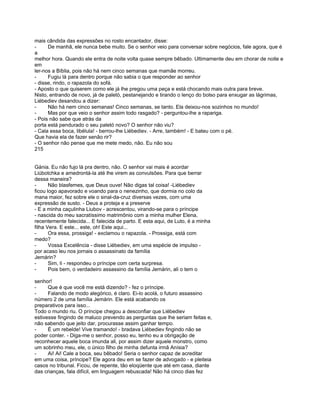 mais cândida das expressões no rosto encantador, disse:
-     De manhã, ele nunca bebe muito. Se o senhor veio para conversar sobre negócios, fale agora, que é
a
melhor hora. Quando ele entra de noite volta quase sempre bêbado. Ultimamente deu em chorar de noite e
em
ler-nos a Bíblia, pois não há nem cinco semanas que mamãe morreu.
-     Fugiu lá para dentro porque não sabia o que responder ao senhor
- disse, rindo, o rapazola do sofá.
- Aposto o que quiserem como ele já lhe pregou uma peça e está chocando mais outra para breve.
Nisto, entrando de novo, já de paletó, pestanejando e tirando o lenço do bolso para enxugar as lágrimas,
Liébediev desandou a dizer:
-     Não há nem cinco semanas! Cinco semanas, se tanto. Ela deixou-nos sozinhos no mundo!
-     Mas por que veio o senhor assim todo rasgado? - perguntou-lhe a rapariga.
- Pois não sabe que atrás da
porta está pendurado o seu paletó novo? O senhor não viu?
- Cala essa boca, libélula! - berrou-lhe Liébediev. - Arre, também! - E bateu com o pé.
Que havia ela de fazer senão rir?
- O senhor não pense que me mete medo, não. Eu não sou
215


Gánia. Eu não fujo lá pra dentro, não. O senhor vai mais é acordar
Liúbotchka e amedrontá-la até lhe virem as convulsões. Para que berrar
dessa maneira?
-      Não blasfemes, que Deus ouve! Não digas tal coisa! -Liébediev
ficou logo apavorado e voando para o nenezinho, que dormia no colo da
mana maior, fez sobre ele o sinal-da-cruz diversas vezes, com uma
expressão de susto. - Deus a proteja e a preserve
- E a minha caçulinha Liubov - acrescentou, virando-se para o príncipe
- nascida do meu sacratíssimo matrimônio com a minha mulher Elena,
recentemente falecida... E falecida de parto. E esta aqui, de Luto, é a minha
filha Vera. E este... este, oh! Este aqui...
-      Ora essa, prossiga! - exclamou o rapazola. - Prossiga, está com
medo?
-      Vossa Excelência - disse Liébediev, em uma espécie de impulso -
por acaso leu nos jornais o assassinato da família
Jemárin?
-      Sim, li - respondeu o príncipe com certa surpresa.
-      Pois bem, o verdadeiro assassino da família Jemárin, ali o tem o

senhor!
-     Que é que você me está dizendo? - fez o príncipe.
-     Falando de modo alegórico, é claro. Ei-lo acolá, o futuro assassino
número 2 de uma família Jemárin. Ele está acabando os
preparativos para isso...
Todo o mundo riu. O príncipe chegou a desconfiar que Liébediev
estivesse fingindo de maluco prevendo as perguntas que lhe seriam feitas e,
não sabendo que jeito dar, procurasse assim ganhar tempo.
-     É um rebelde! Vive tramando! - bradava Liébediev fingindo não se
poder conter. - Diga-me o senhor, posso eu, tenho eu a obrigação de
reconhecer aquele boca imunda ali, por assim dizer aquele monstro, como
um sobrinho meu, ele, o único filho de minha defunta irmã Anísia?
-     Ai! Ai! Cale a boca, seu bêbado! Seria o senhor capaz de acreditar
em uma coisa, príncipe? Ele agora deu em se fazer de advogado - e pleiteia
casos no tribunal. Ficou, de repente, tão eloqüente que até em casa, diante
das crianças, fala difícil, em linguagem rebuscada! Não há cinco dias fez
 