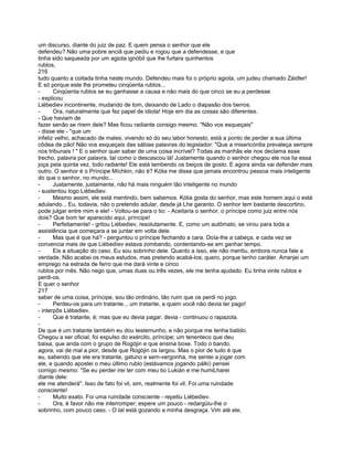 um discurso, diante do juiz de paz. E quem pensa o senhor que ele
defendeu? Não uma pobre anciã que pediu e rogou que a defendesse, e que
tinha sido saqueada por um agiota ignóbil que lhe furtara quinhentos
rublos,
216
tudo quanto a coitada tinha neste mundo. Defendeu mais foi o próprio agiota, um judeu chamado Záidler!
E só porque este lhe prometeu cinqüenta rublos...
-      Cinqüenta rublos se eu ganhasse a causa e não mais do que cinco se eu a perdesse
- explicou
Liébediev incontinente, mudando de tom, deixando de Lado o diapasão dos berros.
-      Ora, naturalmente que fez papel de idiota! Hoje em dia as coisas são diferentes.
- Que haviam de
fazer senão se rirem dele? Mas ficou radiante consigo mesmo. "Não vos esqueçais"
- disse ele - "que um
infeliz velho, achacado de males, vivendo só do seu labor honesto, está a ponto de perder a sua última
côdea de pão! Não vos esqueçais das sábias palavras do legislador: "Que a misericórdia prevaleça sempre
nos tribunais ! " E o senhor quer saber de uma coisa incrível? Todas as manhãs ele nos declama esse
trecho, palavra por palavra, tal como o descascou lá! Justamente quando o senhor chegou ele nos lia essa
joça pela quinta vez, todo radiante! Ele está lambendo os beiços de gosto. E agora ainda vai defender mais
outro. O senhor é o Príncipe Míchkin, não é? Kólia me disse que jamais encontrou pessoa mais inteligente
do que o senhor, no mundo...
-      Justamente, justamente, não há mais ninguém tão inteligente no mundo
- sustentou logo Liébediev.
-      Mesmo assim, ele está mentindo, bem sabemos. Kólia gosta do senhor, mas este homem aqui o está
adulando... Eu, todavia, não o pretendo adular, desde já Lhe garanto. O senhor tem bastante descortino,
pode julgar entre mim e ele! - Voltou-se para o tio: - Aceitaria o senhor, o príncipe como juiz entre nós
dois? Que bom ter aparecido aqui, príncipe!
-      Perfeitamente! - gritou Liébediev, resolutamente. E, como um autômato, se virou para toda a
assistência que começara a se juntar em volta dele.
-      Mas que é que há? - perguntou o príncipe fechando a cara. Doía-lhe a cabeça, e cada vez se
convencia mais de que Liébedíev estava zombando, contentando-se em ganhar tempo.
-      Eis a situação do caso. Eu sou sobrinho dele. Quanto a isso, ele não mentiu, embora nunca fale a
verdade. Não acabei os meus estudos, mas pretendo acabá-los; quero, porque tenho caráter. Arranjei um
emprego na estrada de ferro que me dará vinte e cinco
rublos por mês. Não nego que, umas duas ou três vezes, ele me tenha ajudado. Eu tinha vinte rublos e
perdi-os.
E quer o senhor
217
saber de uma coisa, príncipe, sou tão ordinário, tão ruim que os perdi no jogo.
-      Perdeu-os para um tratante.., um tratante, a quem você não devia ter pago!
- interpôs Liébediev.
-      Que é tratante, é; mas que eu devia pagar, devia - continuou o rapazola.
-
De que é um tratante também eu dou testemunho, e não porque me tenha batido.
Chegou a ser oficial, foi expulso do exército, príncipe; um tenenteco que deu
baixa, que anda com o grupo de Rogójin e que ensina boxe. Todo o bando.
agora, vai de mal a pior, desde que Rogójin os largou. Mas o pior de tudo é que
eu, sabendo que ele era tratante, gatuno e sem-vergonha, me sentei a jogar com
ele, e quando apostei o meu último rublo (estávamos jogando pálki) pensei
comigo mesmo: "Se eu perder irei ter com meu tio Lukián e me humiLharei
diante dele:
ele me atenderá". Isso de fato foi vil, sim, realmente foi vil. Foi uma ruindade
consciente!
-      Muito exato. Foi uma ruindade consciente - repetiu Liébediev.
-      Ora, é favor não me interromper; espere um pouco - redargüiu-lhe o
sobrinho, com pouco caso. - O tal está gozando a minha desgraça. Vim até ele,
 