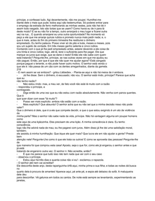 príncipe, e confessei tudo. Agi decentemente, não me poupei. Humilhei-me
diante dele o mais que pude; todos aqui são testemunhas. Só poderei entrar para
o emprego da estrada de ferro melhorando as minhas vestes, pois não hei de ir
assim todo rasgado. Isto são botas que se usem? Como havia eu de ir para lá
deste modo? E se eu não for a tempo, outro arranjará o meu lugar e ficarei outra
vez na rua... E quando arranjarei eu uma outra oportunidade? No momento só
peço a ele que me arranje quinze rublos e prometo nunca mais pedir nada; e, o
que é mais, antes do fim do primeiro trimestre lhe restituirei o dinheiro
emprestado. Eu tenho palavra. Posso viver só de pão e kvás, meses e meses, pois
sou um sujeito de vontade. Em três meses ganho setenta e cinco rublos.
Contando com o que já lhe pedi emprestado antes, estarei devendo a ele coisa de
uns trinta e cinco rublos; logo, até lá, terei o suficiente para lhe pagar. Ele que
marque os juros que exige, que se dane o resto! Então ele não sabe com quem
está tratando? Pergunte-lhe, príncipe, se nas outras vezes em que me ajudou eu
não paguei. Então, por que é que ele não quer me ajudar agora? Está zangado
porque paguei o tenente, e não pode haver outro motivo. O senhor está vendo o
que ele é: não passa de um cão com os dentes arreganhados, diante da gamela.
218
- E nem assim se vai embora? - gritou Liébediev. - Planta-se aqui e não há meios de ir embora.
-     Já lhe disse. Sem o dinheiro, é escusado; não vou. O senhor está rindo, príncipe? Parece que acha
que eu
não tenho razão?
-     Não estou rindo: mas, a meu ver, de fato você não está lá muito com a razão
- respondeu o príncipe, a
contragosto.
-     Diga então de uma vez que eu não estou com razão absolutamente. Não venha com panos quentes.
Que é
que quer dizer com esse "lá muito"?
-     Posso ser mais explícito: ambos não estão com a razão.
-     Mais explícito? Que absurdo! O senhor acha que eu não sei que a minha decisão nisso não pode
valer?
Que o dinheiro é dele, que é a ele que compete decidir, e que o que estou exigindo é um ato de violência
da
minha parte? Mas o senhor não sabe nada da vida, príncipe. Não há vantagem alguma em poupar homens
como
este aqui de uma liçãozinha. Eles precisam de uma lição. A minha consciência é clara. Eu tenho
consciência,
logo não lhe advirá nada de mau; eu lhe pagarei com juros. Além disso já lhe dei uma satisfação moral,
também;
ele assistiu à minha humilhação. Que éque ele quer mais? Que lucra ele em não ajudar a gente? Preste
bem
atenção nele! Pergunte-Lhe como é que ele trata os outros! E como se aproveita das pessoas! Pergunte-lhe
de
que maneira foi que comprou esta casa! Aposto, seja o que for, como ele já enganou o senhor antes e que
já está
tratando de enganá-lo outra vez. O senhor ri. Não acredita, então?
-     É que me parece que tudo isso não tem nada que ver com o seu caso
- observou o príncipe.
-     Estou aqui há três dias e quanta coisa não vi eu! - exclamou o rapazola.
- O senhor até nem vai acreditar!
Ele desconfia deste anjo, desta rapariguinha órfã aqui, minha prima e sua filha; e todas as noites dá busca
no
quarto dela à procura de amantes! Aparece aqui, pé ante pé, e espia até debaixo do sofá. A maluqueira
dele deu
para desconfiar. Vê gatunos em todos os cantos. De noite está sempre se levantando, experimentando as
janelas,
 