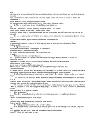 era,
simplesmente, um pouco tolo e falho de senso de dignidade, não compreendendo que não devia se sentar
em uma
sala nem conversar sobre negócios com um mero criado. Assim, em ambos os casos, só lhe iria dar
incômodos. E
então retorquiu, o mais expressivamente possível:
De qualquer modo, seria melhor que o senhor fosse para a saleta de espera.
-       É. Mas se eu estivesse lá não teria podido explicar ao senhor
29
tudo isto - respondeu o príncipe, sorrindo, com bom humor. - E o senhor
ainda estaria nervoso a olhar para a minha capa e o meu
embrulho. Agora, decerto, o senhor já não vai precisar esperar pelo secretário e pode ir anunciar-me ao
general.
-       Eu não posso anunciar um visitante como o senhor sem falar antes com o secretário. Demais a mais,
Sua
Excelência deu ordens, agora mesmo, para não ser interrompido por
ninguém
enquanto estivesse com o coronel. O único a entrar, sem se fazer anunciar, só pode ser Gavríl
Ardaliónovitch.
-       É algum funcionário?
Gavríl Ardaliónovitch? Não. É empregado da companhia.
O senhor deve pôr o seu embrulho aqui.
Eu estava pensando nisso também. E acho que devo tirar
a capa.
-       Naturalmente. Não vai entrar de capa.
O        príncipe levantou-se e apressadamente se desembaraçou da capa, ficando só com o seu
terno que, embora
usado e com o paletó um pouco curto, era decente e de bom talho. Uma corrente de
aço era visível no seu colete e
preso a ela um reloginho de Genebra, de prata.
Mesmo sendo o príncipe um bocado tolo - e o lacaio se tinha logo dado conta disso
- não era verossímil
conversar com um visitante. Mas, ainda assim, não deixava agora de sentir certo prazer, apesar dele lhe ter
despertado um sentimento de grande e inevitável indignação quando ousou perguntar:
-       E a Sra. Epantchiná, quando recebe ela as suas visitas? - E o príncipe voltou a sentar-se no mesmo
lugar.
-       Tais visitas não são atribuição minha. A senhora generala recebe em diferentes ocasiões, de acordo
com o
que elas sejam. A costureira é admitida às onze em ponto. Gavríl Ardaiiónovitch éadmitido mesmo antes de
qualquer outra pessoa, às vezes até antes do almoço.
-       Os cômodos aqui são mantídos em uma temperatura melhor do que no estrangeiro observou Míchkin.
- Mas lá, o ar, fora de casa, é menos gélido do que aqui. Um russo, se não estiver acostumado, dificilmente
poderá
viver nas casas de lá, durante o inverno.
-       Eles as aquecem?
-       Não. E as casas são de construção diferente, isto é, as janelas e os fogões são de outro
feitio.
- Hum... O senhor esteve por lá muito tempo?
30
- Quatro anos. Mas, quase sempre no mesmo lugar, sempre
fora de grandes cidades.
-       De modo que se desacostumou dos nossOs hábitos!
-       Sim, de certo modo. E acredite que até estou surpreendido de não ter esquecido o russo. Enquanto
falo
com o senhor, fico pen sando: "Ora, não é que estou falando lindamente o
russo?!" Talvez até, quem sabe se não
 