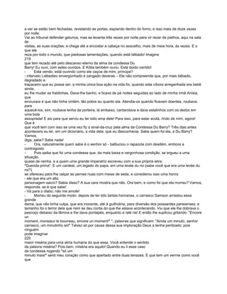 a ver se estão bem fechadas, revistando as portas, espiando dentro do forno; e isso mais de doze vezes
por noite.
Vai ao tribunal defender gatunos, mas se levanta três vezes por noite para vir rezar de joelhos, aqui na sala
de
visitas, as suas orações; e chega até a encostar a cabeça no assoalho, mais de meia hora, às vezes. E o
que ele
reza por todo o mundo, que piedosas lamentações, quando está bêbado! Imagine
219
que tem rezado até pelo descanso eterno da alma da condessa Du
Barry! Eu ouvi, com estes ouvidos. E Kólia também ouviu. Está doido varrido!
-      Está vendo, está ouvindo como ele caçoa de mim, príncipe?
- interveio Liébediev envergonhado e zangado deveras. - Ele não compreende que, por mais bêbado,
degradado e
trapaceiro que eu possa ser, a minha única boa ação na vida foi, quando esta víbora arreganhada era bebê
ainda,
eu lhe mudar as fraldinhas. Dava-lhe banho, e ficava de pé noites seguidas ao lado de minha irmã Anísia,
que
enviuvara e que não tinha vintém, tão pobre eu quanto ela. Atendia-os quando ficavam doentes, roubava,
para
aquecê-los, sim, roubava lenha da porteira, lá embaixo, cantarolava e dava estalinhos com os dedos em
uma bola
assoprada! E eis para que serviu eu ter sido ama dele! Para isso, para estar acolá, rindo de mim, agora!
Que é
que você tem com isso se uma vez fiz o sinal-da-cruz pela alma da Condessa Du Barry? Três dias antes
acontecera eu ler, em um dicionário, a vida dela, que eu desconhecia. Sabe quem foi ela, a Du Barry?
Vamos,
diga, sabe? Sabe nada!
-      Ora, naturalmente quem sabe é o senhor só - balbuciou o rapazola com desdém, embora a
contragosto.
-      Pois saiba que foi uma condessa que, da mais baixa e vergonhosa condição, se ergueu a uma
situação
quase de rainha, e a quem uma grande imperatriz escreveu com a sua própria letra:
"Querida prima". E um cardeal, um legado do papa, em uma levée du roi (sabe você que era uma levée du
roi?)
se ofereceu para lhe calçar as pernas nuas com meias de seda, e considerou isso uma honra
- ele que era um alto
personagem sacro? Sabia disso? A sua cara mostra que não. Ora bem, e como foi que ela morreu? Vamos,
responda, se é que sabe!
- Vá para o diabo, não me amole!
-      Morreu do seguinte modo: depois de ter tido tantas honrarias, o carrasco Samson arrastou essa
grande
dama, que não tinha culpa, que era inocente, até à guilhotina, para diversão dos poissardes parisienses; e
tamanho foi o terror dela que nem se deu conta do que lhe estava acontecendo. Viu que ele lhe dobrava o
pescoço debaixo da lâmina e lhe dava pontapés, enquanto a ralé ria! E então lhe suplicou gritando: "Encore
un
moment, monsieur le bourreau, encore un moment!" ", palavras que significam: "Ainda um minuto, senhor
carrasco, um minutinho só!" Talvez só por causa dessa sua imploração Deus a tenha perdoado: pois
ninguém
pode imaginar
220
maior miséria para uma alma humana do que essa. Você entende o sentido
da palavra miséria? Pois bem, miséria era aquilo! Quando eu li esse caso
da condessa rogando "só um
minuto mais!" senti meu coração como que apertado entre duas tenazes. E que tem um verrne como você
que
 