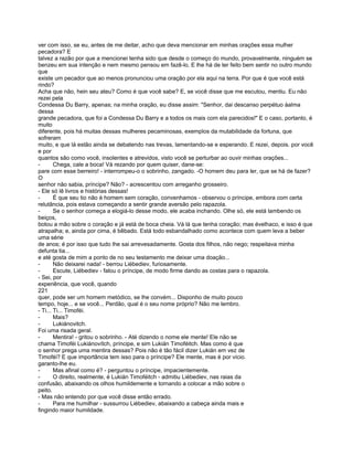 ver com isso, se eu, antes de me deitar, acho que deva mencionar em minhas orações essa mulher
pecadora? E
talvez a razão por que a mencionei tenha sido que desde o começo do mundo, provavelmente, ninguém se
benzeu em sua intenção e nem mesmo pensou em fazê-lo. E lhe há de ter feito bem sentir no outro mundo
que
existe um pecador que ao menos pronunciou uma oração por ela aqui na terra. Por que é que você está
rindo?
Acha que não, hein seu ateu? Como é que você sabe? E, se você disse que me escutou, mentiu. Eu não
rezei pela
Condessa Du Barry, apenas; na minha oração, eu disse assim: "Senhor, dai descanso perpétuo àalma
dessa
grande pecadora, que foi a Condessa Du Barry e a todos os mais com ela parecidos!" E o caso, portanto, é
muito
diferente, pois há muitas dessas mulheres pecaminosas, exemplos da mutabilidade da fortuna, que
sofreram
muito, e que lá estão ainda se debatendo nas trevas, lamentando-se e esperando. E rezei, depois. por você
e por
quantos são como você, insolentes e atrevidos, visto você se perturbar ao ouvir minhas orações...
-       Chega, cale a boca! Vá rezando por quem quiser, dane-se:
pare com esse berreiro! - interrompeu-o o sobrinho, zangado. -O homem deu para ler, que se há de fazer?
O
senhor não sabia, príncipe? Não? - acrescentou com arreganho grosseiro.
- Ele só lê livros e histórias dessas!
-       É que seu tio não é homem sem coração, convenhamos - observou o príncipe, embora com certa
relutância, pois estava começando a sentir grande aversão pelo rapazola.
-       Se o senhor começa a elogiá-lo desse modo, ele acaba inchando. Olhe só, ele está lambendo os
beiços,
botou a mão sobre o coração e já está de boca cheia. Vá lá que tenha coração; mas évelhaco, e isso é que
atrapalha; e, ainda por cima, é bêbado. Está todo esbandalhado como acontece com quem leva a beber
uma série
de anos; é por isso que tudo lhe sai arrevesadamente. Gosta dos filhos, não nego; respeitava minha
defunta tia...
e até gosta de mim a ponto de no seu testamento me deixar uma doação...
-       Não deixarei nada! - berrou Liébediev, furiosamente.
-       Escute, Liébediev - falou o príncipe, de modo firme dando as costas para o rapazola.
- Sei, por
experiência, que você, quando
221
quer, pode ser um homem metódico, se lhe convém... Disponho de muito pouco
tempo, hoje... e se você... Perdão, qual é o seu nome próprio? Não me lembro.
- Ti... Ti... Timoféi.
-       Mais?
-       Lukiánovitch.
Foi uma risada geral.
-       Mentira! - gritou o sobrinho. - Até dizendo o nome ele mente! Ele não se
chama Timoféi Lukiánovítch, príncipe, e sim Lukián Timoféitch. Mas como é que
o senhor prega uma mentira dessas? Pois não é tão fácil dizer Lukián em vez de
Timoféi? E que importância tem isso para o príncipe? Ele mente, mas é por vício.
garanto-lhe eu.
-       Mas afinal como é? - perguntou o príncipe, impacientemente.
-       O direito, realmente, é Lukián Timoféitch - admitiu Liébediev, nas raias da
confusão, abaixando os olhos humildemente e tornando a colocar a mão sobre o
peito.
- Mas não entendo por que você disse então errado.
-       Para me humilhar - sussurrou Liébediev, abaixando a cabeça ainda mais e
fingindo maior humildade.
 