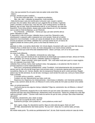 - Ora, mas que asneira! Eu só queria mais era saber onde anda Kólia
- disse o
príncipe, virando-se para ir embora.
-     Eu lhe direi onde está Kólia. - E o rapazola se adiantou.
-     Não, não, não! - Liébediev se esquentou, muito excitado.
- Kólia dormiu aqui e saiu de manhã para ir procurar o pai, a quem o senhor,
príncipe, tirou da cadeia. Deus sabe por que. pagando-lhe as dívidas. O general,
ontem, prometeu vir dormir aqui, mas não veio. Com certeza dormiu no Hotel da
Balança, aqui ao lado. Kólia provavelmente está lá, ou em Pávlovsk, em casa dos
Epantchín. Como tinha dinheiro, desde ontem andou falando em ir lá. De maneira
que ou está no Hotel da Balança, ou em Pávlovsk.
-     Foi a Pávlovsk... a Pávlovsk!... Vamos por aqui, por este caminho até ao
jardim. Mandarei vir café!
E segurando a mão do príncipe, Liébediev levou-o para fora. Deixando a sala,
atravessaram o pequeno pátio e passaram por uma cancela. Havia ali um jardim
pequenino mas encantador, e onde, por causa da estação do ano, tão bela, todas as
árvores já estavam com folhas. Liébediev fez o príncipe sentar-se em um banco de
madeira pintado de verde e preto, junto a uma mesa da mesma cor e
222
plantada no chão, e se sentou diante dele. Um minuto depois, trouxeram café, que o príncipe não recusou.
Liébediev ficou a olhálo bem no rosto, de modo obsequiador e ao mesmo tempo ardente.
-     Eu ignorava que você tinha este estabelecimento - disse o príncipe, com um ar de quem está
pensando
em coisa muito diferente.
-     E dos... órfãos... - fez Liébediev, remexendo-se; calou logo.
O       príncipe, que sem dúvida já nem se lembrava da observação que acabara de fazer, olhava em frente,
com ar distante. Um minuto se passou. Liébediev vigiava-o e esperava.
-     E então? - disse o príncipe. como quem acorda. - Sim. você sabe muito bem qual é o nosso negócio.
Vim, em resposta à sua carta. Fale.
Liébediev ficou confuso, tentou dizer qualquer coisa, mas gaguejou, e as palavras não lhe vieram. O
príncipe esperava e sorria melancólicamente.
-     Acho que o compreendo perfeitamente, Lukián Tímoféítch. Você absolutamente não me esperava e
pensou que eu não viria de tão longe logo à sua primeira carta; e a escreveu apenas para limpar a sua
consciência. Mas eu vim. Vamos, desista, não me decepcione! Desista de servir a dois senhores. Rogójin
esteve aqui há três semanas. Eu sei de tudo. Conseguiu você vender-lha outra vez, como já o fizera antes?
Fale a verdade.
-     O monstro achou-a sozinho.., sozinho.
-     Cuidado com ele. Naturalmente que tratou você mal...
-     Espancou-me. Espancou-me miseravelmente - interrompeu-o Liébediev, com tremenda veemência.
Soltou o seu cachorro atrás de mim, em Moscou! E como correu atrás de mim pela rua afora! Uma cadela
de
caça, um animal pavoroso!
-     Você acha que eu sou alguma criança, Liébediev? Diga-me, seriamente: ela, em Moscou, o deixou?
Quando? Agora?
- Seriamente, seriamente, escapuliu-lhe no dia mesmo em que iam casar. Ele estava a contar os minutos,
enquanto ela fugiu aqui para Petersburgo, diretamente vindo me procurar. "Salve-me, proteja-me e não diga
nada ao príncipe, Lukián..." Ela tem mais medo do senhor do que do outro, príncipe. Que coisa misteriosa,
não acha?
E Liébediev, astutamente, pôs o dedo na testa.
-     E você vai e os ajunta de noVo, não foi?
-     Ilustríssímo príncipe, como poderia eu... como poderia eu evitar isso?
223
-     Bem, agora, chega. Eu descobrirei sozinho. Diga só onde está ela agora. Está com ele?
-     Oh! Não, absolutamente não! Está sozinha. "Eu sou livre". disse ela. E o senhor sabe, príncipe,
quanto
ela insiste neste ponto. "Eu ainda sou perfeitamente livre"; diz ela. Está morando ainda em casa de minha
 