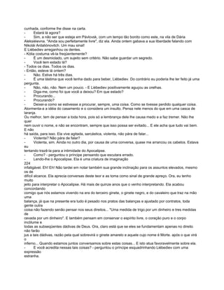 cunhada, conforme lhe disse na carta.
-       Estará lá agora?
-       Sim, a não ser que esteja em Pávlovsk, com um tempo tão bonito como este, na vila de Dária
Aleksiéievna. "Ainda sou perfeitamente livre", diz ela. Ainda ontem gabava a sua liberdade falando com
Nikolái Ardaliónovitch. Um mau sinal!
E Liébediev arreganhou os dentes.
- Kólia costuma vê-la freqüentemente?
-       É um desmiolado, um sujeito sem critério. Não sabe guardar um segredo.
-       Você tem estado lá?
- Todos os dias. Todos os dias.
- Então, esteve lá ontem?
-       Não. Estive há três dias.
-       É uma lástima que você tenha dado para beber, Liébediev. Do contrário eu poderia lhe ter feito já uma
pergunta.
-       Não, não, não. Nem um pouco. - E Liébediev positivamente aguçou as orelhas.
-       Diga-me, como foi que você a deixou? Em que estado?
-       Procurando...
-       Procurando?
-       Deixei-a como se estivesse a procurar, sempre, uma coisa. Como se tivesse perdido qualquer coisa.
Atormenta-a a idéia do casamento e o considera um insulto. Pensa nele menos do que em uma casca de
laranja.
Ou melhor, tem de pensar a toda hora, pois só a lembrança dele lhe causa medo e a faz tremer. Não lhe
quer
nem ouvir o nome, e não se encontram, sempre que isso possa ser evitado... E ele acha que tudo vai bem.
E não
há saída, para isso. Ela vive agitada, sarcástica, violenta, não pára de falar...
-       Violenta? Não pára de falar?
-       Violenta, sim. Ainda no outro dia, por causa de uma conversa, quase me arrancou os cabelos. Estava
eu
tentando trazê-la para a intimidade do Apocalipse.
-       Como? - perguntou o príncipe pensando que escutara errado.
-       Lendo-lhe o Apocalipse. Ela é uma criatura de imaginação
224
infatigável. Eh! Eh! Não tardei em notar também sua grande inclinação para os assuntos elevados, mesmo
os de
difícil alcance. Ela aprecia conversas deste teor e as toma como sinal de grande apreço. Ora, eu tenho
muito
jeito para interpretar o Apocalipse. Há mais de quinze anos que o venho interpretando. Ela acabou
concordando
comigo que nós estamos vivendo na era do terceiro ginete, o ginete negro, e do cavaleiro que traz na mão
uma
balança, já que na presente era tudo é pesado nos pratos das balanças e ajustado por contratos, toda
gente outra
coisa não fazendo senão pensar nos seus direitos... "Uma medida de trigo por um dinheiro e tres medidas
de
cevada por um dinheiro". E também pensam em conservar o espírito livre, o coração puro e o corpo
incólume e
todas as subseqüentes dádivas de Deus. Ora, claro está que se eles se fundamentam apenas no direito
não farão
jus a tais dádivas, razão pela qual sobrevirá o ginete amarelo e aquele cujo nome é Morte. após o que virá
o
inferno... Quando estamos juntos conversamos sobre estas coisas... E isto atua favoravelmente sobre ela.
-       E você acredita nessas tais coisas? - perguntou o príncipe esquadrinhando Liébediev com uma
expressão
estranha.
 