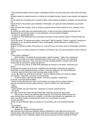 - Não somente acredito como as explico. Despojado de tudo, e de tudo carecendo, outra coisa não sendo
aqui
embaixo senão um miserável átomo no vórtice da circulação humana, natural é que ninguém me respeite e
que
eu não passe de um joguete para o capricho alheio, sendo apenas pontapés a vantagem que de tudo isso
me
resulta. Mas no meu pendor para interpretar a Revelação, sou igual aos mais adiantados que possam
existir no
orbe, pois jeito não me falta. Já de uma feita um grande senhor tremeu diante de mim, sentado na sua
poltrona,
ao verificar de súbito este meu extraordinário dom. O caso foi que Sua Excelência Ilustríssima Nil
Aleksiéicvitch me mandou buscar, no ano retrasado, um pouco antes da Páscoa
- eu servia no apartamento dele
- e ordenou a Piótr Zakhántch que me levasse do escritório à sala onde ele estava. E ficando então nós
sozinhos,
me diz ele assim: "É verdade que expões o Anticristo?" Não fiz segredo. "Dizem", respondi. E expliquei e
interpretei. E, em vez de lhe abrandar o terror, aumenteilho, intencionalmente, à medida que ia
desdobrando a
alegoria e inserindo as datas. Ele se pôs a rir, mas por fim deu em tremer ante as correlações, intimando-
me a
fechar o livro e a ir embora. Deume um presente, na Páscoa, mas, uma semana depois, rendia a alma ao
Criador.
225
- Como assim, Liébediev?
-      Muito simples. Foi atirado da sua carruagem, depois do jantar... bateu com a cabeça de
encontro a um poste e ali mesmo imediatamente morreu, como uma criança, uma criancinha.
Vivera setenta e três anos. Tinha uma cara vermelha, cabelos grisalhos. andava a bem dizer
encharcado em perfumes e estava sempre a rir
-      ria como uma criança. E então Piótr Zakháritch se recordou e me disse: "Você bem que
previu."
O príncipe fez menção de se levantar. Liébediev ficou admirado e realmente se espantou
de Míchkin se estar preparando para ir embora. Tanto que observou, de modo obsequioso:
- O senhor agora já não toma muito interesse pelas coisas. Eh Eh!
- É que não estou me sentindo lá muito bem. Tenho a cabeça pesada, por causa da viagem
com certeza - respondeu o príncipe. de cara fechada.
-      O senhor devia ir para fora da cidade - aventurou Liébediev, timidamente.
Já em pé, o príncipe parecia refletir.
- Dentro de três dias saio com toda a minha família, por causa do meu recém-nascido e
para dar uns últimos arranjos nesta casa aqui. Vamos, também nós, para Pávlovsk
- disse
Liébediev.
- Vocês também vão para Pávlovsk? - perguntou o príncipe, repentinamente.
- Por que é
que todo o mundo aqui está indo para Pávlovsk? Você tem lá uma vila, dizia você?
-      Não é todo o mundo que está indo para Pávlovsk. Iván Petróvitch Ptítsin deixou-me ir
para uma das vilas que adquiriu lá, baratinho. Lá é bonito, bem situado, há vegetação, em
redor, tudo ébem barato, as pessoas são de bon ton e a atmosfera é musical
-eis por que todo o
mundo vai para Pávlovsk. Mas eu morarei em um pavilhão, pois a vila propriamente dita,
eu...
- Vai alugá-la?
- Não. Não é bem isso.
-      Alugue-ma - propôs-lhe logo o príncipe.
Não fora para outra coisa que Liébediev estivera trabalhando. Essa idéia lhe ocorrera três
minutos antes. Não precisava de inquilino pois já tinha encontrado alguém que lhe dissera que
talvez tomasse a vila. E Liébediev estava mais do que certo que nem era questão de "talvez",
 