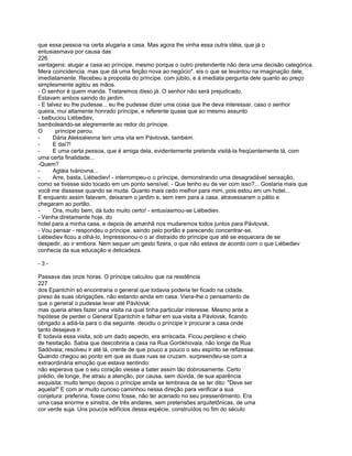 que essa pessoa na certa alugaria a casa. Mas agora lhe vinha essa outra idéia, que já o
entusiasmava por causa das
226
vantagens: alugar a casa ao príncipe, mesmo porque o outro pretendente não dera uma decisão categórica.
Mera coincidencia. mas que dá uma feição nova ao negócio". eis o que se levantou na imaginação dele,
imediatamente. Recebeu a proposta do príncipe. com júbilo, e à imediata pergunta dele quanto ao preço
simplesmente agitou as mãos.
- O senhor é quem manda. Trataremos disso já. O senhor não será prejudicado.
Estavam ambos saindo do jardim.
- E talvez eu lhe pudesse... eu lhe pudesse dizer uma coisa que lhe deva interessar, caso o senhor
queira, mui altamente honrado príncipe, e referente quase que ao mesmo assunto
- balbuciou Liébediev,
bamboleando-se alegremente ao redor do príncipe.
O       príncipe parou.
-      Dária Aleksiéievna tem uma vila em Pávlovsk, também.
-      E daí?!
-      E uma certa pessoa, que é amiga dela, evidentemente pretende visitá-la freqüentemente lá, com
uma certa finalidade...
-Quem?
-      Agláia Ivánovna...
-      Arre, basta, Liébediev! - interrompeu-o o príncipe, demonstrando uma desagradável sensação,
como se tivesse sido tocado em um ponto sensível. - Que tenho eu de ver com isso?... Gostaria mais que
você me dissesse quando se muda. Quanto mais cedo melhor para mim, pois estou em um hotel...
E enquanto assim falavam, deixaram o jardim e, sem irem para a casa, atravessaram o pátio e
chegaram ao portão.
-      Ora, muito bem, dá tudo muito certo! - entusíasmou-se Liébediev.
- Venha diretamente hoje, do
hotel para a minha casa, e depois de amanhã nos mudaremos todos juntos para Pávlovsk.
- Vou pensar - respondeu o príncipe, saindo pelo portão e parecendo concentrar-se.
Liébediev ficou a olhá-lo. Impressionou-o o ar distraído do príncipe que até se esquecera de se
despedir, ao ir embora. Nem sequer um gesto fizera, o que não estava de acordo com o que Liébediev
conhecia da sua educação e delicadeza.

-3-

Passava das onze horas. O príncipe calculou que na residência
227
dos Epantchín só encontraria o general que todavia poderia ter ficado na cidade,
preso às suas obrigações, não estando ainda em casa. Viera-lhe o pensamento de
que o general o pudesse levar até Pávlovsk:
mas queria antes fazer uma visita na qual tinha particular interesse. Mesmo ante a
hipótese de perder o General Epantchín e falhar em sua visita a Pávlovsk, ficando
obrigado a adiá-la para o dia seguinte. decidiu o príncipe ir procurar a casa onde
tanto desejava ir.
E todavia essa visita, sob um dado aspecto, era arriscada. Ficou perplexo e cheio
de hesitação. Sabia que descobriria a casa na Rua Gorókhovaia. não longe da Rua
Sadóvaia; resolveu ir até lá, crente de que pouco a pouco o seu espírito se refizesse.
Quando chegou ao ponto em que as duas ruas se cruzam. surpreendeu-se com a
extraordinária emoção que estava sentindo:
não esperava que o seu coração viesse a bater assim tão dobrosamente. Certo
prédio, de longe, lhe atraiu a atenção, por causa, sem dúvida, de sua aparência
esquisita; muito tempo depois o príncipe ainda se lembrava de se ter dito: "Deve ser
aquela!" E com ar muito curioso caminhou nessa direção para verificar a sua
conjetura: preferiria, fosse como fosse, não ter acenado no seu pressentimento. Era
uma casa enorme e sinistra, de três andares, sem pretensões arquitetônicas, de uma
cor verde suja. Uns poucos edifícios dessa espécie, construídos no fim do século
 