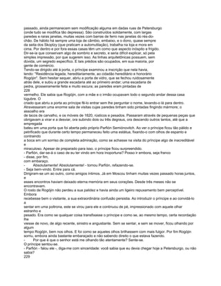 passado, ainda permanecem sem modificação alguma em dadas ruas de Petersburgo
(onde tudo se modifica tão depressa). São construídos solidamente, com largas
paredes e raras janelas, muitas vezes com barras de ferro nas janelas do rés-do-
chão. De hábito há sempre uma loja de câmbio, embaixo, e o dono, quase sempre
da seita dos Skoptzy (que praticam a automutilação), trabalha na loja e mora em
cima. Por dentro e por fora essas casas têm um como que aspecto inóspito e frígido.
Dir-se-ia que conservam algo de sombrio e secreto, e seria difícil explicar, só pela
simples impressão, por que sugerem isso. As linhas arquitetônicas possuem, sem
dúvida, um segredo específico. E tais prédios são ocupados, em sua maioria, por
gente de comércio.
Tendo-se dirigido até à porta, o príncipe examinou a inscrição que nela havia,
lendo: "Residência legada, hereditariamente, ao cidadão hereditário e honorário
Rogójin". Sem hesitar sequer, abriu a porta de vidro, que se fechou ruidosamente
atrás dele, e subiu a grande escadaria até ao primeiro andar; uma escadaria de
pedra, grosseiramente feita e muito escura; as paredes eram pintadas de
228
vermelho. Ele sabia que Rogójin, com a mãe e o irmão ocupavam todo o segundo andar dessa casa
lúgubre. O
criado que abriu a porta ao príncipe fê-lo entrar sem lhe perguntar o nome, levando-o lá para dentro.
Atravessaram uma enorme sala de visitas cujas paredes tinham sido pintadas fingindo mármore; o
assoalho era
de tacos de carvalho, e os móveis de 1820, rústicos e pesados. Passaram através de pequenas peças que
obrigavam a virar e a desviar, ora subindo dois ou três degraus, ora descendo outros tantos, até que a
empregada
bateu em uma porta que foi aberta pelo próprio Parfión Semiónovitch. Ao ver o príncipe ficou tão pálido e
petrificado que durante certo tempo permaneceu feito uma estátua, fixando-o com olhos de espanto e
contraindo
a boca em um sorriso de completa admiração, como se achasse na visita do príncipe algo de inacreditável
e
miraculoso. Apesar de preparado para isso. o príncipe ficou surpreendido.
- Parfión, dar-se-á o caso de eu ter vindo em hora inoportuna? Posso ir embora, seja franco
- disse, por fim,
com embaraço.
-      Absolutamente! Absolutamente! - tornou Parfión, refazendo-se.
- Seja bem-vindo. Entre para cá.
Dirigiram-se um ao outro, como amigos íntimos. Já em Moscou tinham muitas vezes passado horas juntos,
e
esses encontros haviam deixado eterna memória em seus corações. Desde três meses não se
encontravam.
O rosto de Rogójin não perdeu a sua palidez e havia ainda um ligeiro repuxamento bem perceptível.
Embora
recebesse bem o visitante, a sua extraordinária confusão persistia. Ao introduzir o príncipe e ao convidá-lo
a
sentar em uma poltrona, este se virou para ele e continuou de pé, impressionado com aquele olhar
estranho e
pesado. Era como se qualquer coisa transfixasse o príncipe e como se, ao mesmo tempo, certa recordação
lhe
viesse de novo, de algo recente, sinistro e angustiante. Sem se sentar, e sem se mover, ficou olhando por
algum
tempo Rogójin, bem nos olhos. E foi como se aqueles olhos brilhassem com mais fulgor. Por fim Rogójin
sorriu, embora ainda bastante embaraçado e não sabendo direito o que estava fazendo.
-      Por que é que o senhor está me olhando tão atentamente? Sente-se.
O príncipe sentou-se.
- Parfión - falou ele -, diga-me com sinceridade: você sabia que eu devia chegar hoje a Petersburgo, ou não
sabia?
229
 