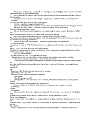 -     Pensei que o senhor viesse e, como vê, não me enganei - ajuntou Rogójin, com um sorriso sarcástico.
Mas como poderia eu dizer que seria hoje?
O      príncipe ainda ficou mais chocado por certo feitio abrupto que demonstrava a irritabilidade estranha
dessa resposta.
-     Mesmo que você soubesse que eu chegaria hoje, por que esse feitio irritado, ao me responder?
- sussurrou
o príncipe, de modo gentil, embora ainda mais confuso.
-     A minha pergunta tem alguma coisa demais?
-     É que, ao desembarcar, hoje, na estação, vi dois olhos que me olhavam como você fez agora mesmo!
-     Não diga! Uns olhos? Quais? De quem? - perguntou Rogójin com ar desconfiado.
E ao príncipe pareceu ter ele tremido.
-     Não sei; talvez fosse uma alucinação; dei agora para imaginar coisas, sempre. Quer saber, Parfión,
meu
amigo, sinto-me de novo como há cinco anos atrás, quando tinha ataques.
-     Bem, talvez fosse imaginação sua. Como hei de eu saber? -balbuciou Rogójin.
Aquele sorriso amistoso, em seu rosto, não era muito adequado àquele momento, e sim forçado, e por mais
que tentasse não o conseguia endireitar.
-     Pensa ir de novo para o estrangeiro? - perguntou, ajuntando logo, inopinadamente.
- Lembra-se daquela
vez, quando eu vinha de Pskóv? Vínhamos no mesmo vagão, juntos; foi no último outono. Eu vinha para cá,
eo
senhor.., com a sua capa, lembra-se, e aquelas polainas!
E Rogójin de repente deu uma risada; mas desta vez havia franca malícia, e estava satisfeito em a haver
podido evidenciar por esse modo.
-     Mora aqui, definitivamente?
- Sim, estou na minha casa. Onde haveria eu de estar?
- Há quanto tempo não nos víamos! Ouvi muitas coisas a seu respeito, que eu custo a acreditar.
-     Essa gente sempre tem o que contar - observou ele, secamente.
-     Com que então você mandou embora todos aqueles indivíduos que não o largavam, instalou-se aqui
em
sua velha residência e vive sossegadamente! Bravo, isso é muito bom. Esta casa é sua, ou pertence a
vocês todos
em comum?
230
- É de minha mãe. Os cômodos dela são para lá do corredor.
- E seu irmão, onde é que vive?
- Meu irmão Semión Semiónovitch mora no pavilhão.
-     Ele é casado?
-     Viúvo. Por que quer saber?
O      príncipe olhou-o e não respondeu; ficara pensativo, e foi como se não tivesse ouvido a pergunta.
Rogójin
esperou e não insistiu. Ficaram calados, por algum tempo.
-     No caminho para cá adivinhei, à distância de uns cem passos. que era esta a sua casa
- confessou o
príncipe.
- Como assim?
-     Não sei como foi. A casa de vocês tem o ar da sua família, e lembra a sua maneira de vida, Rogójin.
mas
se você me perguntasse como cheguei a essa conclusão, eu não lhe saberia explicar.
É uma impressão assim
aérea, creio eu. E até me indispôs ter-me ela perturbado tanto. Eu antes já fazia idéia de que você viveria
em
uma casa assim. E logo que a vi, mesmo de longe, pensei: "É, nem mais nem menos, a espécie de casa
que ele
deve habitar."
- Pois é! - Rogójin sorriu de modo distraído, não tendo compreendido bem o pensamento obscuro do
 