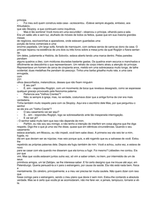 príncipe.
-      Foi meu avô quem construiu esta casa - acrescentou. -Esteve sempre alugada, embaixo, aos
Khludiakóv,
que são Skoptzy. e que continuam como inquilinos.
-      Mas é tão sombria! Você mora em uma escuridão! - observou o príncipe, olhando para a sala.
Era um salão alto e sem luz, atulhado de móveis de todos os feitios, quase que em sua maioria grandes
mesas
de negócios, escrivaninhas e aparadores, onde estavam guardadas uma
porção de livros comerciais e uma
enorme papelada. Um largo sofá, forrado de marroquim, com certeza servia de cama ao dono da casa. O
príncipe reparou na existência de uns dois ou três livros sobre a mesa junto da qual Rogójin o fizera sentar-
se.
Um deles, justamente a História, de Solovióv, estava aberto tendo uma marca dentro. Pelas paredes
pendiam
alguns quadros a óleo, com molduras douradas bastante gastas. Os quadros eram escuros e manchados e
dificilmente se descobriria o que representavam. Um retrato de corpo inteiro atraiu a atenção do príncipe.
Representava um homem de cerca de cinqüenta anos, metido em uma sobrecasaca muito longa, de talhe
ocidental; duas medalhas lhe pendiam do pescoço. Tinha uma barba grisalha muito rala, e uma cara
enrugada,
com
231
olhos desconfiados, melancólicos, desses que não fixam ninguém
-      É seu pai?
-      É, sim - respondeu Rogójin, com um movimento de boca que revelava desagrado, como se esperasse
qualquer gracejo provocado pela fisionomia paterna.
-      Pertencia aos "Velhos Crentes"?
-      Não; ia sempre à igreja; mas, na verdade, costumava dizer que a antiga forma de crer era mais
verdadeira.
Tinha também muito respeito para com os Skoptzy. Aqui era o escritório dele Mas, por que perguntou o
senhor
se ele era um "Velho Crente"?
-      O seu casamento vai ser aqui?
-      S... sim - respondeu Rogójin, logo se sobressaltando ante tão inesperada interrogação.
-      E vai ser já?
- O senhor sabe muito bem que isso não depende de mim.
-      Parfión, eu não sou seu inimigo, e não tenho a intenção de interferir em coisa alguma que lhe diga
respeito. Digo-lhe o que já uma vez lhe disse, quase que em idênticas circunstâncias. Quando o seu
casamento
estava acertado, em Moscou, eu não impedi, você bem sabe disso. A primeira vez ela veio ter a mim,
fugida, no
dia em que deviam ser as núpcias; mas veio porque quis, e até rogando que eu a salvasse de você. Estou
lhe
repetindo as próprias palavras dela. Depois ela fugiu também de mim. Você a achou, outra vez, e estava de
novo
para se casar com ela quando me disseram que ela tornou a fugir. Foi mesmo? Liébediev me contou. Eis
por que
vim. Mas que vocês estavam juntos outra vez, só vim a saber ontem, no trem, por intermédio de um de
seus
primitivos amigos, um tal Zaliójev, se lhe interessa saber. E foi certo desígnio que me trouxe até aqui, em
Petersburgo. Queria persuadi-la a ir para o estrangeiro, por causa da saúde. Ela não está nada bem, física
e
mentalmente. Do cérebro, principalmente; e a meu ver precisa ter muita cautela. Não quero dizer com isso
que
fosse comigo para o estrangeiro, sendo o meu plano que devia ir sem mim. Estou-lhe contando a absoluta
verdade. Mas se é certo que vocês já se acomodaram, não me farei ver, e jamais, tampouco, tornarei a vê-
la.
 