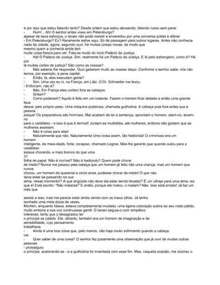 é por isso que estou falando tanto? Desde ontem que estou abusando, falando russo sem parar.
-      Hum!... Ah! O senhor antes viveu em Petersburgo?
apesar de seus esforços, o lacaio não pode resistir e enveredou por uma conversa polida e afável.
- Em Petersburgo? Eu? Raramente estive aqui. Só de passagem para outros lugares. Antes não conhecia
nada da cidade, agora, segundo ouvi, há muitas coisas novas, de modo que
mesmo quem a conhecia ainda tem
muita coisa fresca para ver. Fala-se muito do novo Palácio da Justiça.
-      Há! O Palácio da Justiça. Sim, realmente há um Palácio da Justiça. E lá pelo estrangeiro, como é? Há
por
lá muitas cortes de justiça? São como as nossas?
-      Não saberia lhe responder. Ouvi gabarem muito as nossas daqui. Conforme o senhor sabe, nós não
temos, por exemplo, a pena capital.
-      Então, lá, eles executam gente?
-      Sim. Uma vez eu vi, na França, em Lião. O Dr. Schneider me levou.
- Enforcam, não é?
-      Não. Em França eles cortam fora as cabeças.
-      Gritam?
-      Como poderiam? Aquilo é feito em um instante. Fazem o homem ficar deitado e então uma grande
faca
desce, pelo próprio peso. Uma máquina poderosa, chamada guilhotina. A cabeça pula fora antes que a
pessoa
pisque! Os preparativos são horríveis. Mal acabam de ler a sentença, aprontam o homem, atam-no, levam-
no
para o cadafalso - e isso é que é terrível! Juntam-se multidões, até mulheres, embora não gostem que as
mulheres assistam.
-      Não é coisa para elas!
-      Naturalmente que não. Naturalmente Uma coisa assim, tão hedionda! O criminoso era um
homem
inteligente, de meia-idade, forte, corajoso, chamado Legros. Mas lhe garanto que quando subiu para o
cadafalso
estava chorando, e mais branco do que uma
31
folha de papel. Não é incrível? Não é hediondo? Quem pode chorar
de medo? Nunca me passou pela cabeça que um homem já feito não uma criança, mas um homem que
nunca
chorou, um homem de quarenta e cinco anos, pudesse chorar de medo! O que não
deve estar se passando na sua
alma, nesse momento!? A que angústia não deve ela estar sendo levada!? É um ultraje para uma alma, eis
que é! Está escrito: "Não matarás!" E então, porque ele matou, o matam? Não. Isso está errado! Já faz um
mês que

assisti a isso, mas me parece estar ainda vendo com os meus olhos. Já tenho
sonhado uma meia dúzia de vezes.
Míchkin, enquanto falava, estava completamente mudado; uma ligeira coloração subira ao seu rosto pálido,
muito embora a sua voz continuasse gentil. O lacaio seguia-o com simpático
interesse, tanto que o desagradou ter
o príncipe se calado. Ele, decerto, também era um homem de imaginação e de
sensibilidade, cujo pensamento
trabalhava.
-     Ainda é uma boa coisa que, pelo menos, não haja muito sofrimento quando a cabeça
cai.
-     Quer saber de uma coisa? O senhor fez justamente uma observação que já ouvi de muitas outras
pessoas
- prosseguiu
o príncipe, acalorando-se - e a guilhotina foi inventada com esse fim. Mas, naquela ocasião, me ocorreu o
 
