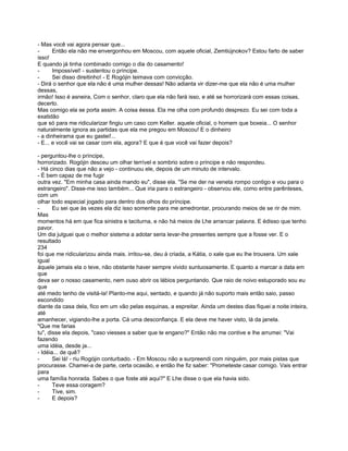 - Mas você vai agora pensar que...
-      Então ela não me envergonhou em Moscou, com aquele oficial, Zemtiújnokov? Estou farto de saber
isso!
E quando já tinha combinado comigo o dia do casamento!
-      Impossível! - sustentou o príncipe.
-      Sei disso direitinho! - E Rogójin teimava com convicção.
- Dirá o senhor que ela não é uma mulher dessas! Não adianta vir dizer-me que ela não é uma mulher
dessas,
irmão! Isso é asneira, Com o senhor, claro que ela não fará isso, e até se horrorizará com essas coisas,
decerto.
Mas comigo ela se porta assim. A coisa éessa. Ela me olha com profundo desprezo. Eu sei com toda a
exatidão
que só para me ridicularizar fingiu um caso com Keller. aquele oficial, o homem que boxeia... O senhor
naturalmente ignora as partidas que ela me pregou em Moscou! E o dinheiro
- a dinheirama que eu gastei!...
- E... e você vai se casar com ela, agora? E que é que você vai fazer depois?

- perguntou-lhe o príncipe,
horrorizado. Rogójin desceu um olhar terrível e sombrio sobre o príncipe e não respondeu.
- Há cinco dias que não a vejo - continuou ele, depois de um minuto de intervalo.
- É bem capaz de me fugir
outra vez. "Em minha casa ainda mando eu", disse ela. "Se me der na veneta rompo contigo e vou para o
estrangeiro". Disse-me isso também... Que iria para o estrangeiro - observou ele, como entre parênteses,
com um
olhar todo especial jogado para dentro dos olhos do príncipe.
-      Eu sei que às vezes ela diz isso somente para me amedrontar, procurando meios de se rir de mim.
Mas
momentos há em que fica sinistra e taciturna, e não há meios de Lhe arrancar palavra. E édisso que tenho
pavor.
Um dia julguei que o melhor sistema a adotar seria levar-lhe presentes sempre que a fosse ver. E o
resultado
234
foi que me ridicularizou ainda mais. irritou-se, deu à criada, a Kátia, o xale que eu lhe trouxera. Um xale
igual
àquele jamais ela o teve, não obstante haver sempre vivido suntuosamente. E quanto a marcar a data em
que
deva ser o nosso casamento, nem ouso abrir os lábios perguntando. Que raio de noivo estuporado sou eu
que
até medo tenho de visitá-la! Planto-me aqui, sentado, e quando já não suporto mais então saio, passo
escondido
diante da casa dela, fico em um vão pelas esquinas, a espreitar. Ainda um destes dias fiquei a noite inteira,
até
amanhecer, vigiando-lhe a porta. Cá uma desconfiança. E ela deve me haver visto, lá da janela.
"Que me farias
tu", disse ela depois, "caso viesses a saber que te engano?" Então não me contive e lhe arrumei: "Vai
fazendo
uma idéia, desde ja...
- Idéia... de quê?
-      Sei lá! - riu Rogójin conturbado. - Em Moscou não a surpreendi com ninguém, por mais pistas que
procurasse. Chamei-a de parte, certa ocasião, e então lhe fiz saber: "Prometeste casar comigo. Vais entrar
para
uma família honrada. Sabes o que foste até aqui?" E Lhe disse o que ela havia sido.
-      Teve essa coragem?
-      Tive, sim.
-      E depois?
 