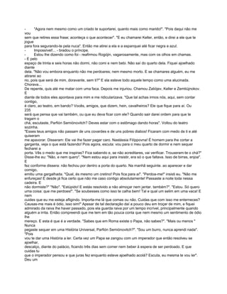 -      "Agora nem mesmo como um criado te suportarei, quanto mais como marido!". "Pois daqui não me
vou
sem que retires essa frase; aconteça o que acontecer". "E eu chamarei Keller, então, e direi a ele que te
jogue
para fora segurando-te pela nuca". Então me atirei a ela e a espanquei até ficar negra e azul.
-      Impossível!... - bradou o príncipe.
-      Estou lhe dizendo como foi - reafirmou Rogójin, vagarosamente, mas com os olhos em chamas.
- E pelo
espaço de trinta e seis horas não dormi, não comi e nem bebi. Não saí do quarto dela. Fiquei ajoelhado
diante
dela. "Não vou embora enquanto não me perdoares; nem mesmo morto. E se chamares alguém, eu me
atirarei ao
rio, pois que será de mim, doravante, sem ti?" E ela esteve todo aquele tempo como uma alucinada.
Chorava...
De repente, quis até me matar com uma faca. Depois me injuriou. Chamou Zaliójev, Keller e Zemtiújnokov.
E
diante de todos eles apontava para mim e me ridicularizava. "Que tal achas irmos nós, aqui, sem contar
contigo,
é claro, ao teatro, em bando? Vocês, amigos, que dizem, hein, cavalheiros? Ele que fique para aí. Ou
235
será que pensa que vai também, ou que eu deva ficar com ele? Quando sair darei ordem para que te
tragam o
chá, escutaste, Parfión Semiónovitch? Deves estar com o estômago dando horas". Voltou do teatro
sozinha.
"Esses teus amigos não passam de uns covardes e de uns pobres diabos! Ficaram com medo de ti e até
quiseram
me apavorar. Disseram: Ele vai lhe fazer pagar caro. Nastássia Filíppovna! É homem para lhe cortar a
garganta, veja o que está fazendo! Pois agora, escuta: vou para o meu quarto de dormir e nem sequer
fecharei a
porta. Vês o medo que me inspiras? Fica sabendo e, se não acreditares, vai verificar. Trouxeram-te o chá?"
Disse-lhe eu: "Não, e nem quero". "Nem estou aqui para insistir, era só o que faltava. Isso de birras, enjoa".
E
fez conforme dissera: não fechou por dentro a porta do quarto. Na manhã seguinte. ao aparecer e dar
comigo,
emitiu uma gargalhada. "Qual, és mesmo um cretino! Pois fica para aí". "Perdoa-me!" insisti eu. "Não me
enfureças! E desde já fica certo que não me caso contigo absolutamente! Passaste a noite toda nessa
cadeira. E
não dormiste?" "Não". "Estúpido! E estás resolvido a não almoçar nem jantar. também?". "Estou. Só quero
uma coisa: que me perdoes!". "Se soubesses como isso te calha bem! Tal e qual um selim em uma vaca! E
nem
cuides que eu me esteja afligindo. Importa-me lá que comas ou não. Cuidas que com isso me enterneces?
Causas-me mais é ódio, isso sim!" Apesar de tal declaração daí a pouco deu em troçar de mim, e fiquei
admirado da raiva lhe haver passado, pois ela guarda raiva por um tempo incrível, principalmente quando
alguém a irrita. Então compreendi que me tem em tão pouca conta que nem mesmo um sentimento de ódio
lhe
mereço. E esta é que é a verdade. "Sabes que em Roma existe o Papa, não sabes?". "Mais ou menos "
Nunca
pegaste sequer em uma História Universal, Parfión Semiónovitch?". "Sou um burro, nunca aprendi nada".
"Pois
vou te dar uma História a ler. Certa vez um Papa se zangou com um imperador que então resolveu se
ajoelhar,
descalço, diante do palácio, ficando três dias sem comer nem beber à espera de ser perdoado. E que
cuidas tu
que o imperador pensou e que juras fez enquanto esteve ajoelhado acolá? Escuta, eu mesma te vou ler".
Deu um
 