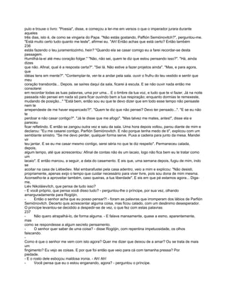 pulo e trouxe o livro: "Poesia", disse, e começou a ler-me em versos o que o imperador jurara durante
aqueles
três dias, isto é, de como se vingaria do Papa. "Não estás gostando, Paffión Semiónovitch?", perguntou-me.
"Está muito certo tudo quanto me leste", afirmei eu. "Ah! Então achas que está certo? Então também
236
estás fazendo o teu juramentozinho, hein? "Quando ela se casar comigo eu a farei recordar-se desta
passagem.
Humilhá-la-ei até meu coração folgar." "Não, não sei, quem te diz que estou pensando isso?". "Há, ainda
dizes
que não. Afinal, qual é a resposta certa?". "Sei lá. Não estive a fazer projetos ainda". "Mas, e para agora,
que
idéias tens em mente?". "Contemplar-te, ver-te a andar pela sala. ouvir o frufru do teu vestido e sentir que
meu
coração transborda... Depois. se saíres daqui da sala, ficarei à escuta. E se não ouvir nada então me
consolarei
em recordar todas as tuas palavras, uma por uma... E o timbre da tua voz, e tudo que te vi fazer. Já na noite
passada não pensei em nada só para ficar ouvindo bem a tua respiração; enquanto dormias te remexeste,
mudando de posição..." "Está bem, então sou eu que te devo dizer que em todo esse tempo não pensaste
nem te
arrependeste de me haver espancado?!". "Quem te diz que não pensei? Devo ter pensado...". "E se eu não
te
perdoar e não casar contigo?". "Já te disse que me afogo". "Mas talvez me mates, antes!", disse ela e
pareceu
ficar refletindo. E então se zangou outra vez e saiu da sala. Uma hora depois voltou, parou diante de mim e
declarou: "Eu me casarei contigo, Parfión Semiónovitch. E não porque tenha medo de ti", explicou com um
semblante sinistro. "Se me devo perder, qualquer forma serve. Puxa a cadeira para junto da mesa. Mandei
vir
teu jantar. E se eu me casar mesmo contigo, serei séria no que te diz respeito". Permaneceu calada,
depois,
algum tempo, até que acrescentou: Afinal de contas não és um lacaio, logo não fica bem eu te tratar como
um
lacaio". E então marcou, a seguir, a data do casamento. E eis que, uma semana depois, fugiu de mim, indo
se
acoitar na casa de Liébediev. Mal embarafustei pela casa adentro, veio a mim e explicou: "Não desisti,
propriamente, apenas exijo o tempo que cuidar necessário para viver livre, pois sou dona de mim mesma.
Aconselho-te a aproveitar também, caso queiras, a tua liberdade". E eis em que pé estamos agora... Diga-
me,
Liév Nikoláievítch, que pensa de tudo isso?
- E você próprio, que pensa você disso tudo? - perguntou-lhe o príncipe, por sua vez, olhando
amarguradamente para Rogójin.
-      Então o senhor acha que eu posso pensar?! - foram as palavras que irromperam dos lábios de Parfión
Semiónovitch. Decerto quis acrescentar alguma coisa, mas ficou calado, com um desânimo desesperador.
O príncipe levantou-se decidido a despedir-se de vez, o que fez com estas palavras:
237
-      Não quero atrapalhá-lo, de forma alguma. - E falava mansamente, quase a esmo, aparentemente,
mas
como se respondesse a algum secreto pensamento.
-      O senhor quer saber de uma coisa? - disse Rogójin, com repentina impetuosidade, os olhos
faiscando.
-
Como é que o senhor me vem com isto agora? Quer me dizer que deixou de a amar? Ou se trata de mais
um
fingimento? Eu vejo as coisas. E por que foi então que veio para cá com tamanha pressa? Por
piedade.
- E o rosto dele esboçou maldosa ironia. - Ah! Ah!
-      Você pensa que eu o estou enganando, agora? - perguntou o príncipe.
 