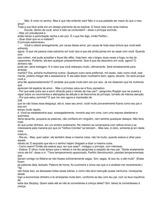 -      Não. E creio no senhor. Mas é que não entendo isso! Não vi a sua piedade ser maior do que o meu
amor!
Toda a sua face ardia em um desejo premente de se explicar. E havia nela uma certa malícia.
-      Escute, dentro de você, amor e ódio se confundem! - disse o príncipe sorrindo.
- Mas um prevalecerá e
então talvez a perturbação venha a ser pior. É o que lhe digo, irmão Parfión...
- Quer dizer que eu a matarei?
O príncipe estremeceu.
-      Você a odiará amargamente, por causa desse amor, por causa de toda essa tortura que você está
sofrendo
agora. O que me parece mais estranho em tudo isso é que ela ainda pense em se casar com você. Quando
ouvi
isso ontem, mal pude acreditar e fiquei tão aflito. Veja bem: ela o largou duas vezes e fugiu no dia do
casamento. Portanto, ela tem qualquer pressentimento. Que é que ela descobriu em você, agora? O
dinheiro não
pode ser; seria bobagem. E é claro que você esbanjou muito, ultimamente. Será simplesmente para
arranjar
marido? Ora, acharia muitíssimos outros. Qualquer outro seria preferível, mil vezes, visto como você, real-
mente, poderá chegar até a assassiná-la. E ela sabe disso muitíssimo bem, agora, decerto. Ou será porque
você a
ama tão apaixonadamente? É verdade que pode muito bem ser por isso. Já me disseram que há mulheres
que
apreciam tal espécie de amor... Mas o príncipe calou-se e ficou pensativo.
- Por que está outra vez a sorrir olhando para o retrato de meu pai? - perguntou Rogójin que se pusera a
vigiar todos os movimentos e alterações de atitude e de fisionomia do príncipe, tomado de intensa atenção.
- Por que estou sorrindo? É que me veio agora a impressão de
238
que se não fosse essa desgraça, isto é, esse seu amor, você muito provavelmente ficaria como seu pai e
isso em
tempo muito rápido,
é. Você se estabeleceria aqui, sossegadamente, moraria aqui em cima, com uma esposa obediente e
submissa.
Seria secarrão, pouparia as palavras, não confiaria em ninguém, nem sentiria quaisquer desejos. Não faria
mais
do que juntar dinheiro, em um sinistro isolamento. No máximo se comprazeria com velhos livros e se
interessaria pela maneira por que os "Velhos Crentes" se benzem... Mas isso, é claro, somente já em idade
mais
madura...
- Ria-se... Mas, quer saber, ela também disse a mesma coisa. não há muito, quando esteve a olhar para
aquele
retrato ali. É esquisito que ela e o senhor hajam chegado a dizer a mesma coisa.
- Como assim? Então ela esteve aqui, em sua casa? - indagou o príncipe, com interesse.
- Esteve. E olhou muito tempo para o retrato e me fez perguntas a respeito de meu pai. "Serás exatamente
como ele foi", disse a rir. "Tens temperamento apaixonado, Parfión Semiónovitch, paixões temperamentais
que
dariam contigo na Sibéria se não fosses suficientemente sagaz. Sim, sagaz, lá isso és, e até muito". (Estas
foram
as palavras dela, textuais. Palavra de honra, foi a primeira e única vez que a vi analisar-me neutramente.)
"Se
não fosse isso, se deixasses todas essas tolices, e como não tens instrução quase nenhuma, começarias
desde
logo a economizar dinheiro e te arranjarias muito bem, conforme se deu com teu pai, com os teus inquilinos
da
seita dos Skoptzy. Quem sabe até se não te converterias à crença deles? Sim, talvez te convertesses à
crença
 