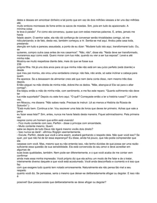 deles e desses em amontoar dinheiro a tal ponto que em vez de dois milhões viesses a ter uns dez milhões
até,
muito embora morresses de fome entre os sacos de moedas. Sim, pois em tudo és apaixonado. A
míníma coisa
te leva à paixão". Foi como ela conversou, quase que com estas mesmas palavras. E, antes, jamais me
havia
falado assim. O senhor sabe, ela não dá confiança de conversar senão trivialidades comigo, só me
ridicularizando; e de fato, desta vez, também começou a rir. Sentia-se mal aqui. Andou pela casa toda,
prestando
atenção em tudo e pareceu assustada, a ponto de eu dizer: "Mudarei tudo isto aqui, transformarei tudo. Ou,
se
quiseres, compro outra casa antes de nos casarmos". "Não, não", disse ela. "Nada deve ser transformado,
moraremos aqui como está. Quero morar com tua mãe, quando eu vier a ser tua esposa". Levei-a até
minha mãe.
Mostrou-se muito respeitosa diante dela, mais do que se fosse sua
239
própria filha. Há já uns dois anos para cá que minha mãe não está em seu juízo perfeito (está doente) e
desde
que meu pai morreu, ela virou uma verdadeira criança: não fala, não anda, só sabe inclinar a cabeça para
quem
lhe aparece. Se a deixassem de alimentar creio até que nem daria conta disso, nem mesmo três dias
depois.
Então peguei na mão direita de minha mãe, dobrei-lhe os dedos. "Mãe, abençoa-a! Ela vai para o altar
comigo".
Ela beijou então a mão de minha mãe, com sentimento, e me fez este reparo: "Quanto sofrimento não deve
ter
tua mãe suportado!" Depois viu este livro aqui. "O quê? Começaste então a ler a história russa?" (Já certa
vez,
em Moscou, me dissera: "Não sabes nada. Precisas te instruir. Lê ao menos a História da Rússia de
Solovióv".)
"Está muito bem. Continua a ler. Vou escrever uma lista de livros que deves ler primeiro. Achas que vale a
pena
eu fazer essa lista?" Sim, antes, nunca me havia falado desta maneira. Fiquei admiradíssimo. Pela primeira
vez
respirei como um homem que enfim está vivendo!
- Fico muito contente com isso, Parfión - disse o príncipe com sinceridade.
- Muito contente mesmo. Quem
sabe se depois de tudo Deus não ligará mesmo vocês dois direito?
- Isso nunca se dará! - afirmou Rogójin veementemente.
- Escute, Parfión, desde que você a ama assim, acabará ganhando o respeito dela. Não quer você isso? Se
quer, por que não há de ter essa esperança? Eu disse, ainda há pouco, que não podia compreender que
ela
casasse com você. Mas, mesmo que eu não entenda isso, não tenho dúvidas de que possa ser uma razão
suficiente essa questão de sua sensibilidade. Ela está convencida do seu amor e deve acreditar em
algumas de
suas boas qualidades, também. Nem pode ser diferentemente, e o que você acaba de me contar vem
confirmar
ainda mais essa minha impressão. Você próprio diz que ela achou um modo de lhe falar e de o tratar,
inteiramente diverso daquele a que você está acostumado. Você anda desconfiado e ciumento e é isso que
faz
com que exagere tudo quanto tem notado erroneamente. Naturalmente ela não pensa tão mal a seu
respeito
quanto você diz. Se pensasse, seria o mesmo que deixar-se deliberadamente afogar ou degolar. E isso não
é

possível! Que pessoa existe que deliberadamente se deixe afogar ou degolar?
 