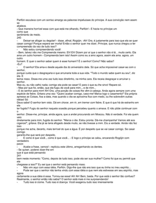 Parfión escutava com um sorriso amargo as palavras impetuosas do príncipe. A sua convicção nem assim
se
abalava.
- Que maneira horrível essa com que está me olhando, Parfión! - E havia no príncipe um
como que
sentimento de medo.
240
-     Deixar-se afogar ou degolar! - disse, afinal, Rogójin. -Ah! Ora, é justamente para isso que ela se quer
casar comigo! Porque espera ser morta! Então o senhor quer me dizer, Príncipe, que nunca chegou a ter
compreensão da raiz de tudo isso?
-     Não estou compreendendo você!
- Bem, talvez não me Compreenda mesmo. Eh! Eh! Dizem por aí que o senhor não é lá... muito certo. Ela
ama um outro homem - Compreenda bem isto! Assim como eu a amo agora, assim ela ama. agora, um
outro
homem. E quer o senhor saber quem é esse homem? É o senhor! Como? Não sabia?
-Eu?
-     O senhor! Ela ama-o desde aquele dia do aniversário dela. Só que acha impossível casar-se com o
senhor,
porque cuida que o desgraçaria e que arruinaria toda a sua vida. "Todo o mundo sabe quem eu sou", diz
ela. E
teima nisso. Disse-me uma vez tudo isso direitinho, na minha cara. Ela receia desgraçar e arruinar o
senhor.
Mas eu, eu não valho nada; comigo ela pode se casar! E para o que eu lhe sirvo! Repare só.
- Mas por que foi, então, que ela fugiu de você para mim.., e de mim...
- E do senhor para mim! Ah! Ora, uma porção de coisas lhe vêm à cabeça. Anda agora sempre com uma
espécie de febre. Gritara uma vez: "Quero acabar comigo, caso-me! Marca logo o casamento!" Ela própria
apressa as Coisas, fixa a data, mas quando o dia se aproxima fica com medo, ou lhe sobrevêm outras
idéias! Só
Deus sabe! O senhor tem visto. Dá em chorar, em rir, em tremer com febre. E que é que há de estranho em
ela
ter fugido? Fugiu do senhor naquela ocasião porque percebeu quanto o amava. E não pôde continuar com
o
senhor. Disse-me, príncipe, ainda agora, que a andei procurando em Moscou. Não é verdade. Foi ela quem
veio
diretamente para mim, fugida do senhor. "Marca o dia. Estou pronta. Dá-me champanha! Vamos até aos
ciganos!", gritava. Ela já se teria afogado desde muito, se não tivesse a mim. Eis a verdade. Ainda não fez
isso
porque me acha, decerto, mais terrível do que a água. É por despeito que se vai casar comigo. Se casar
comigo
garanto-lhe que será por despeito.
-     E como é que você.., como é que você... - E logo o príncipe se calou, encarando Rogójin com
verdadeiro
pavor.
-     Acabe a frase, vamos! - replicou este último, arreganhando os dentes.
- Se quiser, poderei dizer-lhe em
que é que está pensando
241
bem neste momento: "Como, depois de tudo isso, pode ela ser sua mulher? Como foi que eu permiti que
ela
chegasse a isso?" Eu sei que o senhor está pensando nisso.
-     Não vim aqui com essa idéia, Parfión. Digo-lhe que não era isso que eu tinha no meu espírito...
-     Pode ser que o senhor não tenha vindo com essa idéia e que nem ela estivesse em seu espírito, mas
agora
certamente a sua idéia é essa. Tornou-se essa! Ah! Ah! Bem, basta. Por que está o senhor tão confuso?
Realmente, o senhor então não sabia? O senhor está mais é me surpreendendo!
-     Tudo isso é ciúme. Tudo isso é doença. Você exagerou tudo isso imensamente
 
