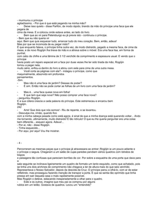 - murmurou o príncipe
agitadíssimo. - Por que é que está pegando na minha mão?
-     Deixe isso quieto - disse Parfión, de modo rápido, tirando da mão do príncipe uma faca que ele
pegara de
cima da mesa. E a colocou onde estava antes, ao lado do livro.
-     Bem que ao vir para Petersburgo eu já previa isto - continuou o príncipe.
- Bem que eu não queria vir
aqui. Bem que quis esquecer tudo, arrancar tudo do meu coração. Bem, então, adeus!
Mas por que se incomoda de eu pegar nisto?
É que enquanto falava, o príncipe tinha outra vez, de modo distraído, pegado a mesma faca, de cima da
mesa, e de novo Rogójin lha tirava da mão e a atirava sobre o móvel. Era uma faca lisa, em forma de
punhal,
com cabo de chifre e uma lâmina de 3 1/2 verchóki de comprimento e espessura usual. E vendo que o
príncipe
havia posto um reparo especial em a faca por duas vezes lhe ter sido tirada da mão, Rogójin
tornou a pegar nela,
muito sério, enfiou-a dentro do livro e atirou com este para cima de uma outra mesa.
-     Você corta as páginas com ela? - indagou o príncipe, como que
maquinalmente, absorvido em profundos
pensamentos.
-Sim.
-     Mas não é uma faca de jardim? Dessas de podar?
-     É sim. Então não se pode cortar as folhas de um livro com uma faca de jardim?

-     Mas é... uma faca quase nova em folha!
-     E que tem que seja nova? Não posso comprar uma faca nova?
- perguntou Rogójin.
E a sua cólera crescia a cada palavra do príncipe. Este estremeceu e encarou bem
Rogójin.
242
-     Arre! Que dois que nós somos! - Riu de repente, e se levantou.
- Desculpe-me, irmão, quando fico
com a minha cabeça pesada como está agora. é sinal de que a minha doença está querendo voltar... Ando
me tornando, ultimamente, muito distraído! É tão ridículo! O que eu lhe queria perguntar era uma coisa
bem diferente... esqueci agora. Adeus!...
- Por aí, não - disse Rogójin.
- Tinha esquecido...
- Por aqui, por aqui! Vou lhe mostrar.



-4-

Percorreram as mesmas peças que o príncipe já atravessara ao entrar; Rogójin ia um pouco adiante e
o príncipe o seguia. Chegaram a um salão de cujas paredes pendiam vários quadros com retratos de
bispos
e paisagens tão confusas que pareciam borrões de cor. Por sobre a esquadria de uma porta que dava para
a
sala seguinte se inclinava ligeiramente um quadro de formato um tanto esquisito, como que achatado, pois
se tinha uns dois archines de comprimento não chegava a ter de altura mais do que seis verchóki.
Representava o Nosso Salvador, depois da descida da Cruz. O príncipe parou a olhá-lo, com ar de estar
refletindo; mas prosseguiu fazendo menção de transpor a porta. É que se sentia tão oprimido que tinha
pressa em sair daquela casa o mais rapidamente possível.
Mas Rogójin o deteve, estacando inesperadamente a olhar para o quadro.
-      Este e os outros, imagine que meu pai os comprou por alguns
rublos em um leilão. Gostava de quadros. Levou um "entendido"
 