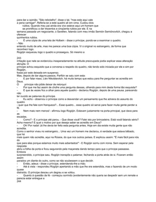 para dar a opinião. "São rebotalho", disse o tal, "mas este aqui vale
a pena carregar". Referia-se a este quadro ali em cima. Custou dois
     rublos. Quando meu pai ainda era vivo esteve aqui um homem que
     se prontificou a dar trezentos e cinqüenta rublos por ele. E na
semana passada um negociante, o Savéliev, falando com meu irmão Semión Semiónovitch, chegou a
oferecer
quinhentos rublos.
-     É uma cópia de uma tela de Holbein - disse o príncipe, pondo-se a examinar o quadro.
- Não
entendo muito de arte, mas me parece uma boa cópia. Vi o original no estrangeiro, de forma que
reconheci logo.
Rogójin esqueceu logo o quadro e prosseguiu. Só mesmo a

243
irritação que nele se evidenciou inesperadamente na atitude preocupada podia explicar essa alteração
abrupta. O
príncipe achou esquisito que a conversa a respeito do quadro, não tendo sido iniciada por ele e sim por
Rogójin,
fosse por este deixada em suspenso.
Mas, depois de dar alguns passos, Parfión se saiu com esta:
-      E por falar nisso, Liév Nikoláievitch, há muito tempo que estou para lhe perguntar se acredita em
Deus.
O       príncipe não pôde deixar de retorquir:
-      Por que me faz assim de chofre uma pergunta dessas, olhando para mim desta forma tão esquisita?
-      É que às vezes fico a olhar para aquele quadro - declarou Rogójin, depois de uma pausa, parecendo
não
ter ouvido as palavras do príncipe.
-      Eu acho - observou o príncipe como a desvendar um pensamento que lhe adviera do assunto do
quadro
- quer que lhe fale com franqueza?... Esse quadro... esse quadro só serve para fazer muita gente perder a
fé.
-      Nem mais nem menos! - afirmou logo Rogójin. Estavam justamente na porta principal, que dava para
as
escadas.
-      Como? - E o príncipe até parou. - Que disse você? Falei isto por brincadeira. Está você falando sério?
Acha mesmo? E qual o motivo por que deseja saber se acredito em Deus?
-      Oh! Por nada! Já lhe devia ter feito esta pergunta antes. Hoje em dia existe muita gente que não
acredita.
Como o senhor viveu no estrangeiro... Uma vez um homem me declarou, é verdade que estava bêbado,
que há
mais quem não acredite, aqui na Rússia, do que nos outros países. E explicou assim: "É mais fácil para nós
do
que para eles porque estamos muito mais adiantados!" - E Rogójin sorriu com ironia. Sem esperar pela
resposta
abriu a folha da porta e ficou segurando pela maçaneta dando tempo para que o príncipe passasse.
Embora
surpreendido, o príncipe saiu. Rogójin transpôs o patamar, fechando a porta atrás de si. Ficaram então
assim
parados um diante do outro, como se não soubessem o que decidir.
-      Então, adeus - disse o príncipe, estendendo-lhe a mão.
-      Até à vista - respondeu Rogójin apertando a mão que lhe era estendida, mas o fazendo de um modo
quase
distraído. O príncipe desceu um degrau e se voltou.
-      Quanto à questão de fé - começou sorrindo (evidentemente não queria se despedir sem um remate e
parecia estar entregue a
244
 