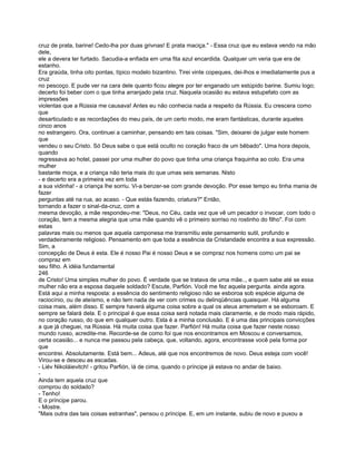 cruz de prata, barine! Cedo-lha por duas grivnas! E prata maciça." - Essa cruz que eu estava vendo na mão
dele,
ele a devera ter furtado. Sacudia-a enfiada em uma fita azul encardida. Qualquer um veria que era de
estanho.
Era graúda, tinha oito pontas, típico modelo bizantino. Tirei vinte copeques, dei-lhos e imediatamente pus a
cruz
no pescoço. E pude ver na cara dele quanto ficou alegre por ter enganado um estúpido barine. Sumiu logo;
decerto foi beber com o que tinha arranjado pela cruz. Naquela ocasião eu estava estupefato com as
impressões
violentas que a Rússia me causava! Antes eu não conhecia nada a respeito da Rússia. Eu crescera como
que
desarticulado e as recordações do meu país, de um certo modo, me eram fantásticas, durante aqueles
cinco anos
no estrangeiro. Ora, continuei a caminhar, pensando em tais coisas. "Sim, deixarei de julgar este homem
que
vendeu o seu Cristo. Só Deus sabe o que está oculto no coração fraco de um bêbado". Uma hora depois,
quando
regressava ao hotel, passei por uma mulher do povo que tinha uma criança fraquinha ao colo. Era uma
mulher
bastante moça, e a criança não teria mais do que umas seis semanas. Nisto
- e decerto era a primeira vez em toda
a sua vidinha! - a criança lhe sorriu. Vi-a benzer-se com grande devoção. Por esse tempo eu tinha mania de
fazer
perguntas até na rua, ao acaso. - Que estás fazendo, criatura?" Então,
tornando a fazer o sinal-da-cruz, com a
mesma devoção, a mãe respondeu-me: "Deus, no Céu, cada vez que vê um pecador o invocar, com todo o
coração, tem a mesma alegria que uma mãe quando vê o primeiro sorriso no rostinho do filho". Foi com
estas
palavras mais ou menos que aquela camponesa me transmitiu este pensamento sutil, profundo e
verdadeiramente religioso. Pensamento em que toda a essência da Cristandade encontra a sua expressão.
Sim, a
concepção de Deus é esta. Ele é nosso Pai é nosso Deus e se compraz nos homens como um pai se
compraz em
seu filho. A idéia fundamental
246
de Cristo! Uma simples mulher do povo. É verdade que se tratava de uma mãe.., e quem sabe até se essa
mulher não era a esposa daquele soldado? Escute, Parfión. Você me fez aquela pergunta. ainda agora.
Está aqui a minha resposta: a essência do sentimento religioso não se esboroa sob espécie alguma de
raciocínio, ou de ateísmo, e não tem nada de ver com crimes ou delinqüências quaisquer. Há alguma
coisa mais, além disso. E sempre haverá alguma coisa sobre a qual os ateus arremetem e se esboroam. E
sempre se falará dela. E o principal é que essa coisa será notada mais claramente, e de modo mais rápido,
no coração russo, do que em qualquer outro. Esta é a minha conclusão. E é uma das principais convicções
a que já cheguei, na Rússia. Há muita coisa que fazer. Parfión! Há muita coisa que fazer neste nosso
mundo russo, acredite-me. Recorde-se de como foi que nos encontramos em Moscou e conversamos,
certa ocasião... e nunca me passou pela cabeça, que, voltando, agora, encontrasse você pela forma por
que
encontrei. Absolutamente. Está bem... Adeus, até que nos encontremos de novo. Deus esteja com você!
Virou-se e desceu as escadas.
- Liév Nikoláievitch! - gritou Parfión, lá de cima, quando o príncipe já estava no andar de baixo.
-
Ainda tem aquela cruz que
comprou do soldado?
- Tenho!
E o príncipe parou.
- Mostre.
"Mais outra das tais coisas estranhas", pensou o príncipe. E, em um instante, subiu de novo e puxou a
 