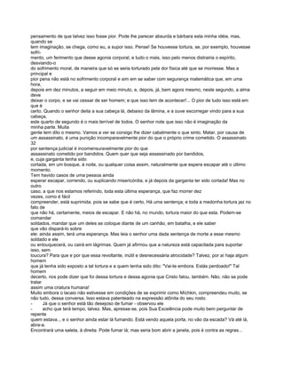 pensamento de que talvez isso fosse pior. Pode lhe parecer absurda e bárbara esta minha idéia, mas,
quando se
tem imaginação, se chega, como eu, a supor isso. Pense! Se houvesse tortura, se, por exemplo, houvesse
sofri-
mento, um ferimento que desse agonia corporal, e tudo o mais, isso pelo menos distrairia o espírito,
desviando-o
do sofrimento moral, de maneira que só se seria torturado pela dor física até que se morresse. Mas a
principal e
pior pena não está no sofrimento corporal e sim em se saber com segurança matemática que, em uma
hora,
depois em dez minutos, a seguir em meio minuto, e, depois, já, bem agora mesmo, neste segundo, a alma
deve
deixar o corpo, e se vai cessar de ser homem; e que isso tem de acontecer!... O pior de tudo isso está em
que é
certo. Quando o senhor deita a sua cabeça lá, debaixo da lâmina, e a ouve escorregar vindo para a sua
cabeça,
este quarto de segundo é o mais terrível de todos. O senhor note que isso não é imaginação da
minha parte. Muita
gente tem dito o mesmo. Vamos a ver se consigo lhe dizer cabalmente o que sinto. Matar, por causa de
um assassinato, é uma punição incomparavelmente pior do que o próprio crime cometido. O assassinato
32
por sentença judicial é incomensuravelmente pior do que
assassinato cometido por bandidos. Quem quer que seja assassinado por bandidos,
e, cuja garganta tenha sido
cortada, em um bosque, à noite, ou qualquer coisa assim, naturalmente que espera escapar até o último
momento.
Tem havido casos de uma pessoa ainda
esperar escapar, correndo, ou suplicando misericórdia, e já depois da garganta ter sido cortada! Mas no
outro
caso, a que nos estamos referindo, toda esta última esperança, que faz morrer dez
vezes, como é fácil
compreender, está suprimida. pois se sabe que é certo, Há uma sentença; e toda a medonha tortura jaz no
fato de
que não há, certamente, meios de escapar. E não há, no mundo, tortura maior do que esta. Podem-se
comandar
soldados, mandar que um deles se coloque diante de um canhão, em batalha, e ele saber
que vão dispará-lo sobre
ele: ainda assim, terá uma esperança. Mas leia o senhor uma dada sentença de morte a esse mesmo
soldado e ele
ou enlouquecerá, ou cairá em lágrimas. Quem já afirmou que a natureza está capacitada para suportar
isso, sem
loucura? Para que e por que essa revoltante, inútil e desnecessária atrocidade? Talvez, por aí haja algum
homem
que já tenha sido exposto a tal tortura e a quem tenha sido dito: "Vai-te embora. Estás perdoado!" Tal
homem
decerto, nos pode dizer que foi dessa tortura e dessa agonia que Cristo falou, também. Não, não se pode
tratar
assim uma criatura humana!
Muito embora o lacaio não estivesse em condições de se exprimir como Míchkin, compreendeu muito, se
não tudo, dessa conversa. Isso estava patenteado na expressão atônita do seu rosto.
-      Já que o senhor está tão desejoso de fumar - observou ele
-      acho que terá tempo, talvez. Mas, apresse-se, pois Sua Excelência pode muito bem perguntar de
repente
quem estava.., e o senhor ainda estar lá fumando. Está vendo aquela porta, no vão da escada? Vá até lá,
abra-a.
Encontrará uma saleta, à direita. Pode fumar lá; mas seria bom abrir a janela, pois é contra as regras...
 