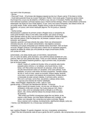 cruz sem a tirar do pescoço.
- De-ma.
- Para quê? Você... (O príncipe não desejava separar-se da cruz.) Quero usá-la. E lhe darei a minha.
- Você está querendo trocar as cruzes? Está bem, Parfión. Com muito gosto. Ficaremos sendo irmãos.
O príncipe tirou a sua cruz de estanho; e Parfión a sua, de ouro. E trocaram; Parfión não disse nada.
Com dolorosa surpresa o príncipe reparou que o mesmo sorriso amargo, irônico e desconfiado continuava
estampado nas faces do novo irmão adotivo. E que, como nos outros momentos, isso estava visível, de
um modo amplo. Então, ainda calado, Rogójin tomou a mão do príncipe e ficou
hesitando, um pouco, sem tomar resolução alguma. Por fim puxou-o, dizendo:
247
- Venha comigo.
Atravessaram o patamar do primeiro andar e Rogójin tocou a campainha da
outra porta fronteira. Abriu-a uma velha, toda arcada, que usava um lenço
preto dobrado sobre as cãs e que se inclinou profundamente, diante de Rogójin,
sem articular palavra. Este lhe perguntou, às pressas, qualquer coisa, e foi
entrando, sem esperar
resposta, guiando o príncipe através das salas. Outra vez atravessaram
cômodos escuros, de um asseio extraordinário, mas álgidos e severos,
mobiliados com peças antiquadas que cobertas claras escondiam. Sem se fazer
anunciar, Rogójin conduziu o príncipe para o interior de um aposento pequeno,
espécie de saleta de visitas que uma parede de mogno envernizado dividia,
com portas em cada

extremidade, uma delas dando para um dormitório, naturalmente.
Em um canto da saleta, perto da lareira, uma velhinha estava sentada em uma
poltrona. Nem por isso parecia tão idosa. Tinha um rosto redondo, aparentando
boa saúde, mas estava bastante grisalha e, logo à primeira vista, se percebia
que se tornara quase
          infantil. Vestia um vestido de lã preta, tinha um grande xale-manta
          passado pelos ombros, e, na cabeça, uma touca branca, muito
          limpa, com fitas pretas que desciam ao pescoço, onde se atavam.
          Os pés descansavam sobre um escabelo. Uma outra velhota, muito
          asseada, um pouco mais idosa, lhe fazia companhia. Também estava
          de luto e, como a outra, usava um toucado. Estava calada, tecendo
          uma meia, e era assim uma espécie de companheira. Ambas davam
          a impressão de estar sempre caladas. A primeira velha, vendo o
          filho com o príncipe, sorriu-lhes, sacudindo a cabeça várias vezes,
          o que era uma maneira de mostrar satisfação.
- Mãe - disse Rogójin, beijando-lhe a mão - este é o meu
grande amigo, o Príncipe Liév Nikoláievitch Míchkin. Trocamos
          agora mesmo as nossas cruzes. Já uma vez, em Moscou, foi um
          verdadeiro irmão para comigo. Fez muita coisa por mim. Aben-
          çoe-o, mãe, como se estivesse dando a bênção a um filho seu.
          Assim, não, minha velhinha! Deixe-me arranjar direito os dedos
          da senhora.
            Mas antes que Parfión conseguisse pegar-lhe nos dedos, já ela
          erguia a mão direita, com dois dedos dobrados sob o polegar, e três
          vezes, com devoção, fez o sinal-da-cruz sobre o príncipe. Depois
          ficou a acenar com a cabeça, bondosamente, significando afeição, outra vez.
- Vamos, Liév Nikoláievitch. Eu o trouxe aqui somente para

248

isso explicou Rogójin. E quando chegaram, de novo, à escadaria, acrescentou:
- Sabe? Ela não compreende nada do que a gente lhe diz! E, portanto, não compreendeu uma só palavra
do
 