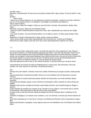 que falei; mas o
abençoou. Evidentemente, fez isso lá por sua própria vontade. Bem, agora, adeus. É hora do senhor ir indo.
E eu
também.
-      Abriu a porta.
- Deixe-me ao menos abraçá-lo, ao nos separarmos, estranho camarada! - exclamou o príncipe, olhando-o
com um ar de amável censura. E ia abraçá-lo; mas Rogójin, que também tinha aberto os
braços, logo os deixou
cair, outra vez. Faltou-lhe coragem. Voltou-se, para não olhar o príncipe, não querendo o abraço. Mas,
repen-
tinamente, murmurou, depois de uma estranha risada:
- Está com medo? Embora tenhamos trocado de cruzes, não o assassinarei, por causa do seu relógio.
- E todo
o seu rosto se alterou. Ficou terrivelmente pálido, com os lábios a tremer, os olhos quase sinistros. Mas
acabou
abraçando o príncipe, ardorosamente. E disse, depois, quase sem fôlego:
- Bem, tome-a então, já que assim está destinado. Ela é sua! Dou-lha... Lembre-se de Rogójin!
Dando-lhe as costas, depois, para não vê-lo mais, entrou apressadamente, batendo com a porta.



-5-

Já era um pouco tarde, quase duas e meia, o príncipe não encontrou mais o general em casa. Deixou o
seu quarto e resolveu ir ao Hotel da Balança perguntar por Kólia e, caso este não estivesse, deixar-lhe um
bilhete. No Hotel da Balança lhe foi dito que Nikolái Ardaliónovitch saíra de manhã deixando o seguinte
recado, que se alguém o procurasse dissessem que voltaria às três horas; mas que se às três e meia ainda
não tivesse voltado era sinal de que fora de trem a Pávlovsk jantar na casa da Generala Epantchiná.
O príncipe sentou-se, decidido a esperar. E como já estava ali, resolveu jantar.
Kólia não apareceu às três e meia, e nem mesmo às quatro. O príncipe então saiu e se pôs a andar

maquinalmente. No começo do verão em Petersburgo há, muitas vezes, dias admiráveis, claros ejá
quentes. Por sorte, esse era um dia assim. Durante certo tempo o

249
príncipe errou sem destino. Conhecia muito mal a cidade. Perambulou por praças e pontes, esteve parado
em
esquinas admirando a fachada dos prédios. Entrou em uma confeitaria a fim de descansar um pouco.
Tornou a
sair. De quando em quando dava para prestar atenção nos transeuntes, com muito interesse; depois
esqueceu
essa gente das calçadas, seguiu a esmo. Sentia-se constrangido e aflito, ansiando ao mesmo tempo por
solidão.
Desejava estar sozinho, entregar-se de todo a esse estado de ânimo, sem relutância alguma. Reagiu à
idéia de
prestar atenção às questões que surgiam do seu coração e do seu espírito, murmurando para si mesmo,
confusamente: "Que culpa tenho eu de tudo isso em que me baralhei?"
Lá para as seis e meia se encontrou diante da estação da linha de Tsárskoie Seló. A solidão já se lhe
tornara
intolerável. Empolgou-o um impulso novo e ardente, e, por um momento, as trevas que haviam baixado em
sua
alma foram aclaradas por um raio de luz. Comprou um bilhete para Pávlovsk e ficou impaciente por seguir.
Mas
alguma coisa decerto o perseguia, e essa alguma coisa era uma realidade e não uma fantasia como estava
talvez
 