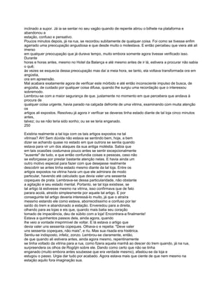 inclinado a supor. Já ia se sentar no seu vagão quando de repente atirou o bilhete na plataforma e
abandonou a
estação, confuso e pensativo.
Poucos minutos depois, já na rua, se recordou subitamente de qualquer coisa. Foi como se tivesse enfim
agarrado uma preocupação angustiosa e que desde muito o molestava. E então percebeu que viera até ali
imerso
em qualquer preocupação que já durava tempo, muito embora somente agora tivesse verificado isso.
Durante
horas e horas antes, mesmo no Hotel da Balança e até mesmo antes de ir lá, estivera a procurar não sabia
o quê;
às vezes se esquecia dessa preocupação mas daí a meia hora, se tanto, ela voltava transformada ora em
angústia,
ora em apreensão.
Mal acabara exatamente agora de verificar este mórbido e até então inconsciente impulso de busca, de
angústia, de cuidado por qualquer coisa difusa, quando lhe surgiu uma recordação que o interessou
sobremodo.
Lembrou-se com a maior segurança de que. justamente no momento em que percebera que andava à
procura de
qualquer coisa urgente, havia parado na calçada defronte de uma vitrina, examinando com muita atenção
os
artigos ali expostos. Resolveu já agora ir verificar se deveras tinha estado diante de tal loja cinco minutos
antes,
talvez; ou se não teria sido sonho; ou se se teria enganado.
250

Existiria realmente a tal loja com os tais artigos expostos na tal
vitrinaa? Ah! Sem dúvida não estava se sentindo bem, hoje, a bem
dizer se achando quase no estado em que outrora se sentia quando
estava para vir um dos ataques da sua antiga moléstia. Sabia que
em tais ocasiões costumava pouco antes se sentir excepcionalmente
"ausente" de tudo, e que então confundia coisas e pessoas, caso não
se esforçasse por prestar bastante atenção nelas. E havia ainda um
outro motivo especial para fazer com que desejasse realmente
descobrir se antes tinha estado mesmo diante da tal loja. Entre os
artigos expostos na vitrina havia um que ele admirara de modo
particular, havendo até calculado que devia valer uns sessenta
copeques de prata. Lembrava-se dessa particularidade, não obstante
a agitação e seu estado mental. Portanto, se tal loja existisse, se
tal artigo lá estivesse mesmo na vitrina, isso confirmava que de fato
parara acolá, atraído simplesmente por aquele tal artigo. E por
conseguinte tal artigo deveria interessá-lo muito, já que o atraíra
messmo estando ele como estava, aborrecidíssimo e confuso por ter
saído do trem e abandonado a estação. Enveredou para a direita,
olhando para as lojas e eis que, quando mais batia seu coração
tomado de impaciência, deu de súbito com a loja! Encontrara-a finalmente!
Estava a quinhentos passos dela, ainda agora, quando
lhe veio a vontade irreprimível de voltar. E lá estava o artigo que
devia valer uns sessenta copeques. Olhava-o e repetia: "Deve valer
uns sessenta copeques, não mais", e riu. Mas sua risada era histérica.
Sentiu-se indisposto, infeliz, zonzo. Lembrou-se claramente, então,
de que quando ali estivera antes, ainda agora mesmo, repentinamente
se tinha voltado da vitrina para a rua, como fizera aquela manhã ao descer do trem quando, já na rua,
surpreendera os olhos de Rogójin sobre ele. Dando como certo que não se tinha
enganado (muito embora antes soubesse que era verdade mesmo), afastou-se da loja e
estugou o passo. Urgia dar tudo por acabado. Agora estava mais que ciente de que nem mesmo na
estação aquilo fora imaginação sua.
 