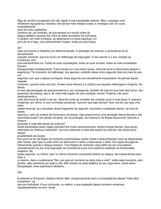 Algo de verídico se passara com ele, ligado à sua inquietação anterior. Mas o subjugou uma
intolerável repugnância; resolveu não pensar mais nessas coisas, e conseguiu dar um curso
completamente
outro às suas cogitações.
Lembrou-se, por exemplo, de que sempre um minuto antes do
ataque epilético (quando lhe vinha ao estar acordado) lhe iluminava
o cérebro, em meio à tristeza, ao abatimento e à treva espiritual, um
jorro de luz e logo, com extraordinário ímpeto, todas as suas forças

251
vitais se punham a trabalhar em altíssima tensão. A sensação de vivência, a consciência do eu
decuplicavam
naquele momento, que era como um relâmpago de fulguração. O seu espírito e o seu coração se
inundavam com
uma extraordinária luz. Todas as suas inquietações, todas as suas dúvidas, todas as suas ansiedades
ficavam
desagravadas imediatamente. Tudo imergia em uma calma suave. cheia de terna e harmoniosa alegria e
esperança. Tal momento, tal relâmpago, era apenas o prelúdio desse único segundo (não era mais do que
um
segundo) com que o ataque começava. Esse segundo era naturalmente insuportável. Ao pensar depois
naquele
momento, quando outra vez bom, muitas vezes dissera a si próprio que aqueles relâmpagos e fulgores, lhe
dando
a mais alta percepção de autoconsciência e, por conseguinte, também de vida em sua mais alta forma. não
passavam de doença, isto é, de mera interrupção de uma condição normal. Portanto, não eram
absolutamente a
mais alta forma de existir e de ser, devendo muito ao contrário ser contada como a mais baixa. E acabava
chegando, por último, a uma conclusão paradoxal. Que tem que seja doença? Que mal faz que seja uma
inten-
sidade anormal, se o resultado desse fragmento de segundo, recordado e analisado depois, na hora da
saúde,
assume o valor de síntese da harmonia e da beleza, visto proporcionar uma sensação desconhecida e não
adivinhada antes? Um estado de ápice, de reconciliação, de inteireza e de êxtase devocional, fazendo a
criatura
ascender à mais alta escala da vivência?
Estas expressões assim vagas pareciam-lhe muito compreensíveis, embora fracas demais. Que aquilo
realmente era "beleza e adoração", que era realmente a mais alta escala da vivência, não podia haver
sequer
possibilidade de dúvida.
Era como se em tal fração de momento contemplasse visões irreais e deslumbrantes como as despertadas
pelo haxixe, pelo ópio ou pelo vinho ao destruírem a razão e distorcerem a alma. Era capaz de julgá-las
inteiramente quando o ataque cessava. Tais frações de momento, para defini-las em uma palavra,
caracterizavam-se por uma fulguração da consciência e por uma suprema exaltação da emotividade
subjetiva. Se,
nesse segundo, ou melhor, bem no último momento consciente anterior ao ataque, ele tivesse tempo para
dizer a
si mesmo, clara e lucidamente "Sim, por este só momento se daria toda a vida!", então esse momento, sem
dúvida, valia realmente por toda a vida. Não insistia na parte dialética do seu argumento, ainda assim.
Estupefação, treva espiritual e idiotismo,

252

lá estavam e lá ficavam, diante e dentro dele, conspicuamente como a conseqüência desses "mais altos
momentos". Lá
isso era irrefutável. A sua conclusão, ou melhor, a sua avaliação desse momento encerrava
indubitavelmente um erro. Ainda
 
