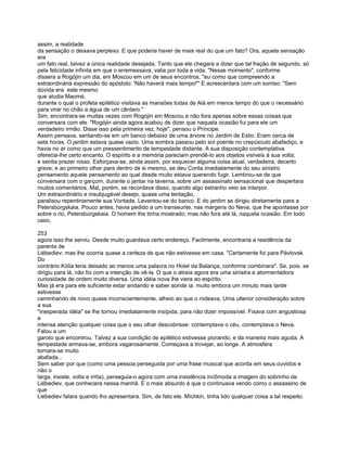 assim, a realidade
da sensação o deixava perplexo. E que poderia haver de mais real do que um fato? Ora, aquela sensação
era
um fato real, talvez a única realidade desejada. Tanto que ele chegara a dizer que tal fração de segundo, só
pela felicidade infinita em que o arremessava, valia por toda a vida. "Nesse momento", conforme
dissera a Rogójin um dia, em Moscou em um de seus encontros, "eu como que compreendo a
extraordinária expressão do apóstolo: 'Não haverá mais tempo!"' E acrescentara com um sorriso: "Sem
dúvida era este mesmo
que aludia Maomé,
durante o qual o profeta epilético visitava as mansões todas de Alá em menos tempo do que o necessário
para virar no chão a água de um cântaro."
Sim, encontrara-se muitas vezes com Rogójin em Moscou e não fora apenas sobre essas coisas que
conversara com ele. "Rogójin ainda agora acabou de dizer que naquela ocasião fui para ele um
verdadeiro irmão. Disse isso pela primeira vez, hoje", pensou o Príncipe.
Assim pensava, sentando-se em um banco debaixo de uma árvore no Jardim de Estio. Eram cerca de
sete horas. O jardim estava quase vazio. Uma sombra passou pelo sol poente no crepúsculo abafadiço, e
havia no ar como que um pressentimento de tempestade distante. A sua disposição contemplativa
oferecia-lhe certo encanto. O espírito e a memória pareciam prendê-lo aos objetos visíveis à sua volta;
e sentia prazer nisso. Esforçava-se, ainda assim, por esquecer alguma coisa atual, verdadeira, decerto
grave; e ao primeiro olhar para dentro de si mesmo, se deu Conta imediatamente do seu sinistro
pensamento aquele pensamento ao qual desde muito estava querendo fugir. Lembrou-se de que
conversara com o garçom, durante o jantar na taverna, sobre um assassinato sensacional que despertara
muitos comentários. Mal, porém, se recordava disso, quando algo estranho veio se interpor.
Um extraordinário e insubjugável desejo, quase uma tentação,
paralisou repentinamente sua Vontade. Levantou-se do banco. E do jardim se dirigiu diretamente para a
Petersbúrgskaia. Pouco antes, havia pedido a um transeunte, nas margens do Neva, que lhe apontasse por
sobre o rio, Petersbúrgskaia. O homem lhe tinha mostrado; mas não fora até lá, naquela ocasião. Em todo
caso,

253
agora isso lhe serviu. Desde muito guardava certo endereço. Facilmente, encontraria a residência da
parenta de
Liébediev; mas lhe ocorria quase a certeza de que não estivesse em casa. "Certamente foi para Pávlovsk.
Do
contrário Kólia teria deixado ao menos uma palavra no Hotel da Balança, conforme combinara". Se, pois. se
dirigiu para lá, não foi com a intenção de vê-la. O que o atraía agora era uma sinistra e atormentadora
curiosidade de ordem muito diversa. Uma idéia nova lhe viera ao espírito.
Mas já era para ele suficiente estar andando e saber aonde ia. muito embora um minuto mais tarde
estivesse
caminhando de novo quase inconscientemente, alheio ao que o rodeava. Uma ulterior consideração sobre
a sua
"inesperada idéia" se lhe tornou imediatamente insípida, para não dizer impossível. Fixava com angustiosa
e
intensa atenção qualquer coisa que o seu olhar descobrisse: contemplava o céu, contemplava o Neva.
Falou a um
garoto que encontrou. Talvez a sua condição de epilético estivesse piorando, e da maneira mais aguda. A
tempestade armava-se, embora vagarosamente. Começava a trovejar, ao longe. A atmosfera
tornara-se muito
abafada...
Sem saber por que (como uma pessoa perseguida por uma frase musical que acorda em seus ouvidos e
não o
larga, insiste, volta e irrita), perseguia-o agora com uma insistência incômoda a imagem do sobrinho de
Liébediev, que conhecera nessa manhã. E o mais absurdo é que o continuava vendo como o assassino de
que
Liébediev falara quando lho apresentara. Sim, de fato ele, Míchkin, tinha lido qualquer coisa a tal respeito.
 