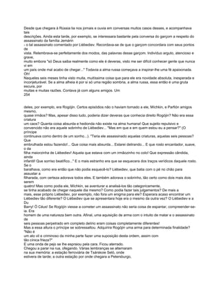 Desde que chegara à Rússia lia nos jornais e ouvia em conversas muitos casos desses, e acompanhava
tais
descrições. Ainda esta tarde, por exemplo, se interessara bastante pela conversa do garçom a respeito do
assassinato da família Jemárin
- o tal assassinato comentado por Liébediev. Recordava-se de que o garçom concordara com seus pontos
de
vista. Relembrava-se perfeitamente dos modos, das palavras desse garçom. Indivíduo arguto, atencioso e
grave,
muito embora "só Deus saiba realmente como ele é deveras, visto me ser difícil conhecer gente que nunca
vi em
um país onde mal acabo de chegar..." Todavia a alma russa começava a inspirar-lhe uma fé apaixonada.
Oh!
Naqueles seis meses tinha visto muita, muitíssima coisa que para ele era novidade absoluta, inesperada e
inconjeturável. Se a alma alheia é por si só uma região sombria, a alma russa, essa então é uma gruta
escura, por
muitas e muitas razões. Contava já com alguns amigos. Um
254


deles, por exemplo, era Rogójin. Certos episódios não o haviam tornado a ele, Míchkin, e Parfión amigos
mesmo,
quase irmãos? Mas, apesar disso tudo, poderia dizer deveras que conhecia direito Rogójin? Não era essa
criatura
um caos? Quanta coisa absurda e hedionda não existe na alma humana! Que sujeito repulsivo e
convencido não era aquele sobrinho de Liébediev... "Mas em que e em quem estou eu a pensar?" (O
príncipe
continuava como dentro de um sonho...). "Teria ele assassinado aquelas criaturas, aquelas seis pessoas?
Que
embrulhada estou fazendo!... Que coisa mais absurda... Estarei delirando... E que rosto encantador, suave,
o da
filha maiorzinha de Liébediev! Aquela que estava com um irmãozinho no colo! Que expressão cândida,
ainda
infantil! Que sorriso beatífico..." E o mais estranho era que se esquecera dos traços verídicos daquele rosto.
Se o
baralhava, como era então que não podia esquecê-lo? Liébediev, que batia com o pé no chão para
assustar a
filharada, com certeza adorava todos eles. E também adorava o sobrinho, tão certo como dois mais dois
serem
quatro! Mas como podia ele, Míchkin, se aventurar a analisá-los tão categoricamente,
se tinha acabado de chegar naquele dia mesmo? Como podia fazer tais julgamentos? De mais a
mais, esse próprio Liébediev, por exemplo, não fora um enigma para ele? Esperara acaso encontrar um
Liébediev tão diferente? O Liébediev que se apresentara hoje era o mesmo da outra vez? O Liébediev e a
Du
Barry! Ó Céus! Se Rogójín viesse a cometer um assassinato não seria coisa de espantar, compreender-se-
ia. Era
homem de uma natureza bem outra. Afinal, uma aquisição de arma com o intuito de matar e o assassinato
de
seis pessoas perpetrado em completo delírio eram coisas completamente diferentes!
Mas a essa altura o príncipe se sobressaltou. Adquirira Rogójin uma arma para determinada finalidade?
"Não é
um ato vil e criminoso da minha parte fazer uma suposição desta ordem, assim com
tão cínica frieza?"
E uma onda de pejo se lhe espraiou pela cara. Ficou aterrado.
Chegou a parar na rua, ofegando. Várias lembranças se alternaram
na sua memória: a estação ferroviária de Tsárskoie Seló, onde
estivera de tarde; a outra estação por onde chegara a Petersburgo,
 