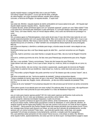 aquela manhã mesmo; a pergunta feita cara a cara por Parfión:
Uns olhos? Quais? De quem?"; a cruz que ele lhe dera; a bênção
da velha Rogójin, em cujos cômodos estivera; aquele último abraço,
convulso; a renúncia de Rogójin, lá naquela escada... E após tudo

255
isso estar ele, Míchkin, naquela espécie de delírio ambulatório em busca sabia lá de quê!... Ah! Aquela loja!
Aquele objeto exposto naquela vitrina... Quanta vilania!
E apesar de tudo, ainda caminhava agora com um "propósito especial", guiado por uma "idéia súbita"! Toda
a sua alma ficou dominada pelo desespero e pelo sofrimento. E o príncipe desejou retroceder, voltar para o
hotel. Virou, com esse intento; mas um minuto depois refletiu, virou outra vez teimando em prosseguir no
rumo
de antes.
Sim, já estava agora na Petersbúrgskaia; e bem perto da tal casa. E isso não tinha mais nada de ver com
aquele especial propósito nem com aquela idéia súbita. Mas como podia ser isso, então? Sim. é que a sua
moléstia estava voltando. Não havia a menor dúvida. Talvez até viesse a ter um ataque ainda hoje mesmo.
Aquela treva já era um sintoma; a "idéia" também era conseqüência dessa espécie de aura prolongada.
Mas eis
que a treva se dispersa; o demônio a arrebata para longe; a dúvida cessa de existir: reina alegria em seu
coração!
Havia tanto tempo que não a via! Que desejo agudo de vêla! Sim.., que bom encontrar-se com Rogójin,
tomá-lo
pela mão, fazê-lo caminhar a seu lado! Sentia o coração tão puro! Não, não era rival de Rogójin! Amanhã
iria
procurá-lo, contaria que tinha ido vê-la. De fato viera para Petersburgo simplesmente para vê-la. Rogójin
tinha
dito isso, e era verdade. Talvez a encontrasse. Talvez ela não tivesse ido para Pávlovsk.
Urgia clarear tudo isso, agora. E era o que ia fazer, lançar luz, muita luz, tanto no coração de um como no
do
outro. Não era direito, não era normal, mas sinistro e apaixonado, aquele gesto de renúncia de Rogójin
proclamado no patamar da sua residência. Urgia lançar luz, muita luz, sobre isso tudo para que a ação
fosse
livre. Pois então o próprio Rogójin não podia caminhar na luz? Se dissera que não a amava "assim", isto é,
que
não tinha compaixão por ela, "nenhuma espécie de piedade", todavia acrescentara depois:
"Talvez a piedade do senhor seja maior do que o meu amor!" Mas Rogójin fora injusto para consigo próprio.
Ah! Pois isso de estar ele, Rogójin, lendo, ultimamente.., já não era indício bastante de piedade? Pelo
menos o
começo já de uma "piedade"? A só presença daquele livro não provava que tal homem se sentia consciente
de
modo pleno quanto à sua atitude para com essa mulher? As palavras dele, lá na sua casa, não significavam
alguma coisa bem mais profunda do que mera paixão? E o rosto de Nastássia Filíppovna
256

era um rosto para inspirar apenas paixão? Ah! Um rosto assim aspirava sentimentos muito acima da
paixão somente. Era um rosto que arrebatava, que prendia a alma inteira!... Ele...
E uma pungente, dolorosa recordação traspassou o peito do príncipe.
Pungente, e quanto! Lembrava-se agora de quanto sofrera, ainda recentemente, ao perceber sintomas
de loucura nessa mulher. Sofrera tanto que beirava o limiar do desespero. E como pôde ele, Míchkin, se
resignar quando ela lhe fugira para Parfión? Por que não correra à sua procura, ao invés de ficar à espera
de notícias?... Seria possível que Parfión Rogójin ainda não tivesse percebido que ela estava louca? Como
tem sossego esse homem para discernir as coisas, se tudo que faz é através de arrebatamentos, envolto
sempre com um ciúme horrendo? Falar nisso.., que teria ele querido dizer, ainda hoje, com aquela
suposição? (O príncipe enrubesceu involuntariamente, sentindo o coração subir-lhe à garganta.)
Ora, que adiantava estar pensando em tais coisas? Havia loucura, e de ambos os lados. Ele, Míchkin,
amar aquela mulher, apaixonadamente, era coisa que nem se devia supor. Corresponderia a julgá-lo capaz
 