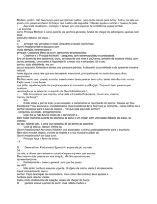 Míchkin, porém, não teve tempo para se informar melhor, nem muito menos para fumar. Entrou na sala um
jovem com papéis embaixo do braço, que o olhou de esguelha. O lacaio ajudou-o a tirar o casaco de pele.
-     Aqui este cavalheiro - começou o lacaio, em uma espécie de confidência quase familiar
- se anuncia
como Príncipe Míchkin e como parente da senhora generala. Acaba de chegar do estrangeiro, apenas com
esse
embrulho debaixo do braço...
33
o      príncipe não percebeu o resto. Enquanto o lacaio cochichava,
Gavríl Ardaliónovitch o escutava com
muita atenção, olhando para o
príncipe. Cessando afinal de ouvir, aproximou-se pressuroso:
-     O senhor é o Príncipe Míchkin? - perguntou com extrema polidez e cordialidade.
Era um jovem de boa aparência, louro, de cerca de uns vinte e oitO anos, também de estatura média, com
bonito penteado, uma barba à Napoleão III, o rosto vivo e simpático. Só o seu
sorriso, todo afabilidade, era um
pouco esquisito. Ostentava dentes que pareciam pérolas. A despeito da jovialidade e da aparente maneira
natural,
havia alguma coisa nele que era demasiado intencional, principalmente no modo dos seus olhos
perquirirem.
Míchkin sentiu que, quando sozinho, esse homem devia parecer bem outro, talvez até não rindo nunca.
Explicou-se o mais breve
que pôde, repetindo parte do que já expusera ao camareiro e a Rogójin. Enquanto isso, parecia que
qualquer
recordação se ia avivando no espírito de Gavríl Ardaliónovitch.
-     Não foi o senhor que mandou uma carta a Lizavéta Prokoievna, há um ano, mais ou
menos, da Suíça?
-     Sim.
-     Então estão a par de tudo, a seu respeito, e certamente se recordarão do senhor. Deseja ver Sua
Excelência? Vou anunciá-lo. imediatamente. Sua Excelência deve ficar livre já. Somente... seria melhor se o
senhor passasse para a sala de espera... Por que está aqui este senhor?
- perguntou ao criado, arrogantemente.
-     Digo-lhe já: não houve meios de o convencer a...
Bem neste momento a porta do escritório se abriu e um militar. com uma pasta debaixo do braço, se
inclinou
ao sair, falando alto. E uma voz exclamou lá de dentro do gabinete:
-     Você já está aí, Gánia? Venha cá.
Gavril Ardaliónovitch fez sinal a Míchkin que esperasse, e entrou apressadamente para o escritório.
Nem dois minutos depois, a porta se reabria e a voz musical e afável de
Gavril Ardaliónovitch se fazia ouvir.
-     Príncipe, faça o favor de entrar.
-3-

O       General Iván Fiódorovitch Epantchín estava de pé, no meio
34
da sala, e olhava com extrema curiosidade para o jovem que entrava.
Deu mesmo dois passos em sua direção. Míchkin aproximou-se,
apresentando-se.
-     Perfeitamente - disse o general - em que lhe posso
ser útil?
-     Não tenho nenhum assunto urgente. O objeto da minha visita é simplesmente
travar conhecimento com o
senhor. Peço desculpas de incomodá-lo, mas como não conheço seus ajustes e
horários para receber visitas.
Estou vindo diretamente da estação. Acabo de chegar da Suíça.
O       general esteve a ponto de sorrir, mas refletiu melhor e
 
