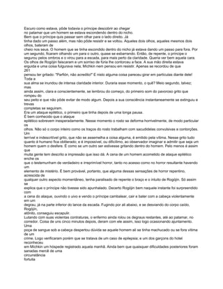 Escuro como estava, pôde todavia o príncipe descobrir ao chegar
no patamar que um homem se estava escondendo dentro do nicho.
Bem que o príncipe quis passar sem olhar para o lado direito. Já
tinha dado um passo além, mas não pôde resistir e se voltou. Aqueles dois olhos, aqueles mesmos dois
olhos, bateram de
cheio nos seus. O homem que se tinha escondido dentro do nicho já estava dando um passo para fora. Por
um segundo, ficaram olhando um para o outro, quase se esbarrando. Então, de repente, o príncipe o
segurou pelos ombros e o virou para a escada, para mais perto da claridade. Queria ver bem aquela cara.
Os olhos de Rogójin faiscaram e um sorriso de fúria lhe contorceu a face. A sua mão direita estava
erguida e uma coisa fulgurava nela; Míchkin nem pensou em resistir. Apenas se recordou de que
261
pensou ter gritado: "Parfión, não acredito!" E nisto alguma coisa pareceu girar em partículas diante dele!
Toda a
sua alma se inundou de intensa claridade interior. Duraria esse momento, o quê? Meio segundo, talvez;
mas
ainda assim, clara e conscientemente, se lembrou do começo, do primeiro som do pavoroso grito que
rompeu do
seu peito e que não pôde evitar de modo algum. Depois a sua consciência instantaneamente se extinguiu e
trevas
completas se seguiram.
Era um ataque epilético, o primeiro que tinha depois de uma longa pausa.
É bem conhecido que o ataque
epilético sobrevem inesperadamente. Nesse momento o rosto se deforma horrivelmente, de modo particular
os
olhos. Não só o corpo inteiro como os traços do rosto trabalham com sacudidelas convulsivas e contorções.
Um
terrível e indescritível grito, que não se assemelha a coisa alguma, é emitido pela vítima. Nesse grito tudo
quanto é humano fica obliterado; e é impossível, ou dificílimo, ao observador imaginar e admitir que seja um
homem quem o desfere. É como se um outro ser estivesse gritando dentro do homem. Pelo menos é assim
que
muita gente tem descrito a impressão que isso dá. A cena de um homem acometido de ataque epilético
enche os
que o testemunham de verdadeiro e irreprimível horror, tanto no acesso como no horror resultante havendo
um
elemento de mistério. É bem provável, portanto, que alguma dessas sensações de horror repentino,
acrescida de
qualquer outro aspecto momentâneo, tenha paralisado de repente o braço e o intuito de Rogójin. Só assim
se
explica que o príncipe não tivesse sido apunhalado. Decerto Rogójin bem naquele instante foi surpreendido
com
a cena do ataque, ouvindo o uivo e vendo o príncipe cambalear, cair e bater com a cabeça violentamente
em um
degrau, já na parte inferior do lance da escada. Fugindo por ali abaixo, e se desviando do corpo caído,
Rogójín,
atônito, conseguiu escapulir.
Lutando com suas violentas contraturas, o enfermo ainda rolou os degraus restantes, até ao patamar, no
corredor. Coisa de uns cinco minutos depois, deram com ele assim, isso logo ocasionando ajuntamento.
Uma
poça de sangue sob a cabeça despertou dúvida se aquele homem ali se tinha machucado ou se fora vítima
de um
crime. Logo verificaram porém que se tratava de um caso de epilepsia; e um dos garçons do hotel
reconheceu
em Míchkin um hóspede registrado aquela manhã. Ainda bem que quaisquer dificuldades posteriores foram
sanadas mercê de uma
circunstância
fortuita
 