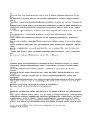 262
e favorável. Ei-la: Kólia Ívolguin prometera voltar ao Hotel da Balança entre três e quatro horas. Em vez
disso,
fora a Pávlovsk; lá resolvera, por acaso, não jantar em casa da Generala Epantchiná, regressando mais
tarde a
Petersburgo e logo se dirigindo ao Hotel da Balança. Cientificado pelo bilhete que o príncipe lhe deixara, de
que
este se achava na cidade, apressou-se em ir encontrá-lo no endereço indicado. Lá, porém, lhe foi dito que o
hóspede tinha saído. Entrou então para o restaurante do rés-do-chão, anexo ao hotel, e se pôs a esperar
tomando
chá e ouvindo órgão. Acontecendo. no entanto, ouvir dizer que alguém tivera um ataque, saiu a ver. movido
por
um pressentimento. E no próprio local reconheceu o príncipe, logo ajudando a tomar medidas
convenientes,
sendo a primeira delas transportar o doente para o quarto. Apesar de já ter recobrado a consciência, o
príncipe
durante muito tempo ficou marasmado. Mandaram chamar um médico, por causa do ferimento na cabeça,
tendo
o doutor acabado por dizer que era coisa sem importância, apenas receitando uma compressa. Uma hora
depois,
quando o príncipe já estava começando a compreender o que se passara, Kólia o levou do hotel para a
casa de
Liébediev. Este recebeu o doente com reverências e extraordinária circunspeção. E foi por causa de tudo
isso
que apressou a mudança. Três dias depois, estavam todos em Pávlovsk.


-6-

Não sendo grande, a vila de Liébediev era confortável e até bonita. A parte a ser alugada fora pintada
recentemente. Pela varanda bastante larga, situada na frente da casa, tinham sido colocados grandes
caixotes
pintados de verde com pés de laranjeiras, limoeiros e jasmineiros, o que na opinião de Liébediev
tornava a
aparência ainda mais sedutora. Quando comprara a casa já encontrara algumas dessas árvores, tendo
ficado tão
encantado com o efeito que elas produziam, que resolveu, na primeira oportunidade, comprar mais
algumas, em
leilão. Depois que todas as plantas foram trazidas para a vila e colocadas nos lugares definitivos, Liébediev,
todos os dias, descia uma porção de vezes os degraus da varanda para ir admirar lá da rua o efeito. E de
cada vez
aumentava, mentalmente, O preço que decidira pedir ao futuro locatário.
O príncipe, alquebrado, deprimido e fisicamente incapacitado,

263
dera-se bem com a transferência para a vila. Já no dia de sua chegada a Pávlovsk, isto é, três dias depois
do
ataque, parecia estar bem, embora sentisse ainda, por dentro, as conseqüências do mal. Agradavam-lhe as
fisionomias que o assistiam durante aqueles dias, distraía-se com Kólia que o não largava por preço algum,
simpatizava com a família de Liébediev. (O sobrinho deste fora embora para qualquer parte.) O próprio
Liébediev não lhe era intolerável; quanto ao General Ívolguin, tratam-o bem ainda em Petersburgo ao lhe
receber a visita. Na noite em que chegara a Pávlovsk ficara rodeado na varanda por uma porção de visitas.
O
primeiro a chegar foi Gánia, e tão mudado que o príncipe quase não o reconheceu:
emagreceu muito naqueles
 