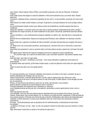 seis meses. Vieram depois Vária e Ptítsin, que também possuíam uma vila em Pávlovsk. O General
Ívolguin,
esse então quase não largava a casa de Liébediev e não era de estranhar que, por assim dizer, fizesse
parte dos
cacarecos. Liébediev tentou conservá-lo apartado da vila, isto é, no seu pavilhão, querendo com isso evitar
que o
velho desse em visitar a todo instante o príncipe. O general e o príncipe tratavam-se como amigos velhos,
como
se se conhecessem desde muitos anos. Mesmo antes da transferência, durante aqueles três dias na
residência
antiga de Liébediev, o príncipe notara que este mais o general estavam freqüentemente juntos, sempre
absorvidos em longa conversa, às vezes exaltavam-se aos gritos, discutindo, abordando assuntos difíceis,
até
mesmo científicos, o que evidentemente soerguia Liébediev ao sétimo céu. Isso até dava a impressão de
que o
general lhe era indispensável. Depois da mudança para Pávlovsk, dera Liébediev em atenazar a família
tanto
quanto fazia com o general. A pretexto de não incomodar o príncipe não permitia que ninguém dos seus o
fosse
ver. Batia com o pé, corria atrás das filhas, escorraçava-as, inclusive Vera com a criancinha; e para isso
bastava
desconfiar que quisessem ir para a varanda onde o príncipe estava sempre, apesar de o príncipe Lhe pedir
que
não agisse assim. Mas ele lhe explicava categoricamente em resposta a essas advertências.
-     Em primeiro lugar, se o senhor as deixar fazer o que muito bem quiserem, não haverá respeito aqui;
e, em
segundo lugar, aqui não é o lugar delas.
-     Mas por que isso? - protestava o príncipe. - Com essas atenções e vigilâncias você acaba me
aborrecendo.
É estúpido estar aqui sozinho, já lhe disse muitas vezes; e você me deprime muito mais com esse negócio
de
andar na ponta dos pés e de viver gesticulando.
264


E o príncipe percebeu que, enquanto Liébediev escorraçava com todos os de casa, a pretexto de que o
doente necessitava de sossego, ele, por sua vez
estava vindo demais; e sempre abria primeiro a porta, metia a cabeça pelo vão, olhava em volta,
como a certificar-se de que o príncipe lá estava ou não tinha saído, e então depois, muito devagar pé ante
pé, em passinhos
furtivos, se aproximava da poltrona a ponto de, às vezes, até assustar o seu inquilino.
Estava sempre a perguntar se queria alguma coisa; e quando o
Príncipe finalmente, lhe suplicava que o deixasse só, virava-se
muito obedientemente pé ante pé, sem uma palavra, demandava a porta, gesticulando muito, como a
querer
dizer que apenas viera dar
uma olhadela, mas que não diria palavra alguma absolutamente que já estava indo embora, que não
voltaria. Ainda assim, dez minutos depois, ou, no máximo um quarto de hora, reaparecia. O fato de Kólia ter
livre acesso perante o Príncipe era a fonte da mais profunda mortificação e até mesmo de indignação para
Liébediev. E Kólia descobriu e contou que Liébedíev certa vez, ficara meia hora escutando à porta a
conversa do
Príncipe. - Você afinal parece que se apropriou de mim definitivamente, conservando-me sob chave
de cadeado
- protestou o Príncipe, um dia. - Aqui, na vila, de qualquer maneira eu não quero que isso continue; e deixe
que lhe
diga, verei quem muito bem eu quiser e irei aonde me aprouver ir.
 