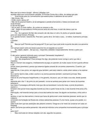 Mas nem há a menor dúvida! - afirmou Liébediev com
aquelas mãos que nunca ficavam paradas. O Príncipe Correu-lhe o olhar, da cabeça aos pés.
-     Você trouxe para cá o armariozinho que estava preso à cabeceira da sua cama?
- Não trouxe, não.
- Então você o deixou lá?
- Não me foi possível trazê-lo, só se estragasse a parede arrancando-o. Estava encravado com
muita firmeza.
E não lhe faz falta?
- Há um aqui. É muito melhor. Já o achei ao comprar a vila.
- Há!... Quem foi que esteve à minha procura cerca de uma hora, e você não deixou que me
viesse ver?
-     Foi.., foi o general. De fato não consenti; ele não deve vir vê-lo. Eu tenho um grande respeito
para com esse homem, Príncipe,
é um grande homem. Garanto-lhe. Pois bem, queria vê-lo. Em todo o caso... é melhor, ilustríssimo príncipe,
não
o receber.
265
-     Mas por quê? Permite que lhe pergunte?! E por que é que você anda na ponta dos pés e se aproxima
de
mim sempre assim como se viesse sussurrar-me um segredo ao ouvido?
-     Sou abjeto, abjeto!... Sei que sou - respondeu Liébediev inesperadamente, ferindo o peito com
vontade.
-
E não seria o general incômodo para o príncipe? Demasiado hospitaleiro?
-     Como, demasiado hospitaleiro?
-     Sim, não atrapalharia? Para começar lhe digo, ele pretende morar comigo e acho que não o
impedirei.
Mas é o homem dos exageros, imediatamente se julga um parente! Já muitas vezes me tem querido afirmar
e até
provar nosso parentesco; parece que estamos ligados através de uns tantos casamentos. O senhor, por
exemplo,
segundo ele, é seu primo, em segundo grau também, pelo lado materno; ainda ontem esteve a me explicar
isso.
Se o senhor éprimo dele, então o senhor e eu somos parentes também, ilustríssimo príncipe. Mas,
deixemo-lo;
trata-se de uma fraqueza insignificante; e me garantiu, há pouco, que, em toda a sua vida, desde quando
era
aspirante até o dia 11 de junho do ano passado, nunca se sentava para jantar com menos de duzentas
pessoas à
sua mesa. E prosseguiu afirmando mais que não se levantavam nunca da mesa, a ponto de jantarem,
cearem e
tomarem chá quinze horas seguidas durante as vinte e quatro horas do dia, e isso durante trinta anos a fio,
sem
interrupção, mal havendo tempo para a troca das toalhas da mesa. Se alguém se levantava, vinha outro e
se
sentava; e que nos dias santos o menos que havia de gente eram umas trezentas pessoas, sendo que no
milésimo
aniversário da fundação da Rússia ele contara setecentas pessoas. É uma mania, quase uma paixão; e o
senhor
sabe muito bem que tais asserções são péssimo sintoma. Chega-se a ter medo de conservar em casa um
hóspede
assim. De forma que estive pensando: não seria tal indivíduo uma companhia inconveniente para o príncipe
e
para mim?
-     Mas você está em ótimas relações com ele, segundo me parece...
 