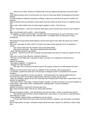 -     Somos como irmãos. Diverte-me infinitamente! Vá lá que sejamos até parentes, já que ele insiste
tanto
nisso! Mesmo porque isso é uma honra para mim, pois com toda essa história de banquetes de duzentos
talheres
e comemorações do milésimo aniversário da Rússia, acabei me convencendo de que ele é de fato uma
persona-
lidade notável! E olhe que não estou a fazer piada! O príncipe referiu-se ainda há pouco a segredos; isto é
que
estou vindo a todo instante como se tivesse algum segredo a contar... Pois olhe que
266
acertou. Certa pessoa... muito sua conhecida, ainda agora mesmo mandou dizer que tem muito empenho
em
obter uma entrevista com o senhor.., mas em segredo.
- Em segredo, por quê? De modo algum. Irei hoje mesmo ver essa pessoa, se é que você assim o quer.
-     Eu? Eu não tenho nada com isso, absolutamente! - E Liébediev abriu as mãos para os lados,
protestando.

Naturalmente se essa pessoa pede segredo é porque teme alguma coisa. Mas não aquilo que o senhor
pensa. Por
falar nisso, quer saber de Outra coisa? O monstro vem todos os dias perguntar como vai passando o
senhor!
-      Deu você em falar tanto de "monstro" que já ando desconfiado.
-      Não precisa desconfiar... Não precisa absolutamente desconfiar!
- disse Liébediev querendo logo desistir
do assunto. - Apenas lhe quero dar a entender que essa pessoa não está com receio de ninguém e sim de
uma
certa coisa, o que é muito diferente, muitíssimo diferente.
- Ora bem, de quê? Diga logo! - perguntou e exigiu o príncipe, com impaciência, olhando para os
misteriosos
trejeitos de Liébediev.
- Isso agora é segredo! - E Liébediev riu.
- Segredo? Por quê? De quem?
-      Não digo. Pois o príncipe ainda agora mesmo não zangou comigo por eu estar aparecendo aqui a
cada
instante com ares de quem quer contar um segredo? E não me proibiu, não me escorraçou?
- E Liébediev, gozando de modo total o fato de haver conseguido excitar a curiosidade do seu ouvinte,
levando-o
a uma dolorosa impaciência, concluiu de repente: - A tal pessoa está com medo de Agláia Ivánovna.
O príncipe ficou sério e se manteve calado durante mais de um minuto, até que disse:
- Meu caro Liébediev, desisto da sua vila. Onde está Gavríl Ardaliónovitch? Onde está o casal Ptítsin? Você
também os seqüesfrou?
- Eles virão! Virão! E, além deles, o General Ívolguin, também. Vou abrir as portas e vou chamar também as
minhas filhas. Todos, todos, todos, imediatamente, imediatamente! - sussurrou Liébedíev,
amedrontadíssimo,
agitando os braços e correndo de uma porta para outra.
Bem nesse momento, Kólia, vindo da rua, entrou pela varanda e
267
anunciou que alguns amigos - a Sra. Epantchiná e as suas tres filhas - vinham a caminho para visitá-lo.
-      Devo deixar entrar os Ptítsin e Gavríl Ardaliónovitch, caso venham, ou não devo? E o general, faço-o
entrar até aqui, ou não?
- dizia Liébediev. dando pulinhos, excitadíssimo com as notícias.
-      Por que não? Deixe entrar quem quiser. Devo-lhe observar. Liébediev, que você adotou uma atitude
errada
para comigo desde o começo. Você está se equivocando sem parar, sempre. Eu não tenho a menor razão
para
 