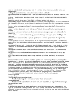 estar me escondendo de quem quer que seja. - E o príncipe sorriu, ante o que Liébediev achou que
também devia
rir. Malgrado a agitação em que estava, demonstrava extrema satisfação.
As notícias trazidas por Kólia eram reais. Tinha vindo apenas alguns passos na frente dos Epantchín a fim
de
anunciar a chegada deles; tanto assim que as visitas chegaram ao mesmo tempo, vindas de ambos os
lados, os
Epantchín surgindo da rua, e os Ptítsin, Gánia e o General Ívolguin lá de dentro.
Os Epantchín só agora tinham sabido por Kólia que o príncipe estava doente e que se achava em Pávlovsk.
Até então a Sra. Epantchiná se mantivera em angustiosa perplexidade. Dois dias antes o general mostrara
à
família o cartão deixado pelo príncipe. A vista desse cartão acordou em Lizavéta Prokófievna a firme
convicção
de que o príncipe não tardaria em vir visitá-los em Pávlovsk. Em vão as filhas lhe garantiram que um
homem
que passara seis meses sem escrever não haveria de se apressar agora e que, com certeza, não lhe
faltava com
que se entreter, e bastante, em Petersburgo, afora eles. Como poderiam, pois, saber dele? A generala
zangou-se
seriamente com tais observações e quis até apostar como o príncipe apareceria no dia seguinte, no
máximo,
mesmo que fosse um pouco tarde e atrasado! No dia seguinte puseram-se a esperá-lo a manhã inteira;
esperaram-no para jantar, para o serão, e quando começou a escurecer Lizavéta Prokófievna desandou a
implicar
com tudo, a brigar com todo o mundo, não fazendo, é lógico, enquanto isso, a menor alusão ao príncipe.
Tampouco no terceiro dia foi dita uma palavra sequer, a respeito dele. Quando, ao jantar, Agláia caiu na
asneira
de observar que mamãe estava furiosa porque o príncipe não tinha vindo, ao que o pai imediatamente
redargüira
não ser sua a culpa, Lizavéta Prokófievna se levantou da mesa e saiu, encolerizada. Por fim, lá pela
noitinha,
Kólia chegou e fez uma completa descrição das aventuras do príncipe, pelo menos até onde sabia.
268

Lizavéta Prokófievna ficou triunfante, mas Kólia apanhou uma boa raspança: "Você se gruda aqui dias e
dias seguidos e a gente tem de agüentá-lo, e você podia ao menos nos ter participado isso tudo, já que ele
não se achava capaz de vir". Kólia esteve a ponto de se queimar com a expressão "e a gente tem de
agüentá-lo", mas adiou isso para uma ocasião mais propícia; se a frase não tivesse sido tão ofensiva, a
teria talvez desculpado inteiramente, pois ficara muito contente com a agitação e a ansiedade de Lizavéta
Prokófievna ao saber da doença do príncipe. Começou ela a insistir sem parar na necessidade de mandar
vir uma celebridade médica de Petersburgo, a cuja procura seria bom mandar logo um portador; e que
fosse médico célebre deveras e que viesse logo pelo primeiro trem. Mas as filhas a dissuadiram. Não
quiseram, contudo, ficar atrás de sua mãe quando esta de repente resolveu ir visitar o doente.
-      Pois se ele está em seu leito de morte - dissera Lizavéta Prokófievna, toda zonza
- por que estarmos
com cerimônias.
Trata-se de um amigo da família, ou não?
-      Mas não fica bem a gente ir correndo, sem saber direito como ele está
- observara Agláia.
-      Muito bem; então não venham. E até fazem bem, pois do contrário, se Evguénii Pávlovitch chegar,
não terá ninguém que o
receba.
A tais palavras, naturalmente, Agláia saiu logo com os demais. Aliás mesmo sem essas palavras, ela
agiria do mesmo modo. O Príncipe Chtch... que estava sentado com Adelaída, ante essa conversa logo
concordou em acompanhá-las. Tinha-se interessado muito pelo príncipe, ao ouvir falar dele antes, logo que
travara relações
 
